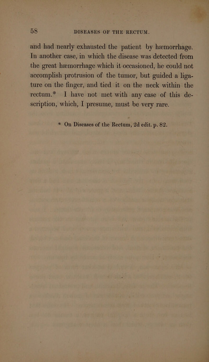 and had nearly exhausted the patient by hemorrhage. In another case, in which the disease was detected from the great hemorrhage which it occasioned, he could not accomplish protrusion of the tumor, but guided a liga- ture on the finger, and tied it on the neck within the rectum.* I have not met with any case of this de- scription, which, I presume, must be very rare. * On Diseases of the Rectum, 2d edit. p. 82.