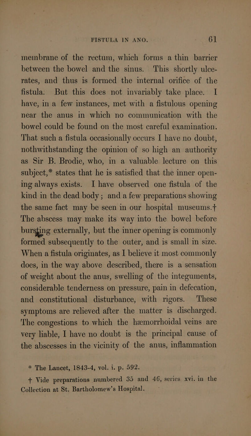 membrane of the rectum, which forms a thin barrier between the bowel and the sinus. This shortly ulce- rates, and thus is formed the internal orifice of the fistula. But this does not invariably take place. I have, in a few instances, met with a fistulous opening near the anus in which no communication with the bowel could be found on the most careful examination. That such a fistula occasionally occurs I have no doubt, nothwithstanding the opinion of so high an authority as Sir B. Brodie, who, in a valuable lecture on this subject,* states that he is satisfied that the inner open- ing always exists. I have observed one fistula of the kind in the dead body; and a few preparations showing the same fact may be seen in our hospital museums.t The abscess may make its way into the bowel before bursging externally, but the mner opening is commonly formed subsequently to the outer, and is small in size. When a fistula originates, as I believe it most commonly does, in the way above described, there is a sensation of weight about the anus, swelling of the integuments, considerable tenderness on pressure, pain in defecation, and constitutional disturbance, with rigors. These symptoms are relieved after the matter is discharged. ‘The congestions to which the hemorrhoidal veins are very liable, I have no doubt is the principal cause of the abscesses in the vicinity of the anus, inflammation * The Lancet, 1843-4, vol. 1. p. 592. + Vide preparations numbered 35 and 46, series xvi. in the Collection at St. Bartholomew’s Hospital.