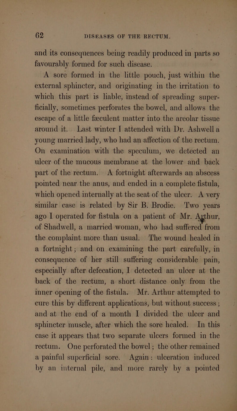 and its consequences being readily produced in parts so favourably formed for such disease. A sore formed in the little pouch, just within the external sphincter, and originating in the irritation to which this part is liable, instead of spreading super- ficially, sometimes perforates the bowel, and allows the escape of a little feeculent matter into the areolar tissue around it. Last winter I attended with Dr. Ashwell a young married lady, who had an affection of the rectum. On examination with the speculum, we detected an ulcer of the mucous membrane at the lower and back part of the rectum. A fortnight afterwards an abscess pointed near the anus, and ended in a complete fistula, which opened internally at the seat of the ulcer. A very similar case is related by Sir B. Brodie. Two years ago I operated for fistula on a patient of Mr. Agthur, of Shadwell, a married woman, who had suffered from the complaint. more than usual. The wound healed in ~ a fortnight; and on examining the part carefully, in consequence of her still suffermg considerable pain, especially after defecation, I detected an ulcer at the back of the rectum, a short distance only from the inner opening of the fistula. Mr. Arthur attempted to cure this by different applications, but without success ; and at the end of a month I divided the ulcer and sphincter muscle, after which the sore healed. In this case it appears that two separate ulcers formed in the rectum. One perforated the bowel ; the other remained a painful superficial sore. Again: ulceration induced by an internal pile, and more rarely by a pointed