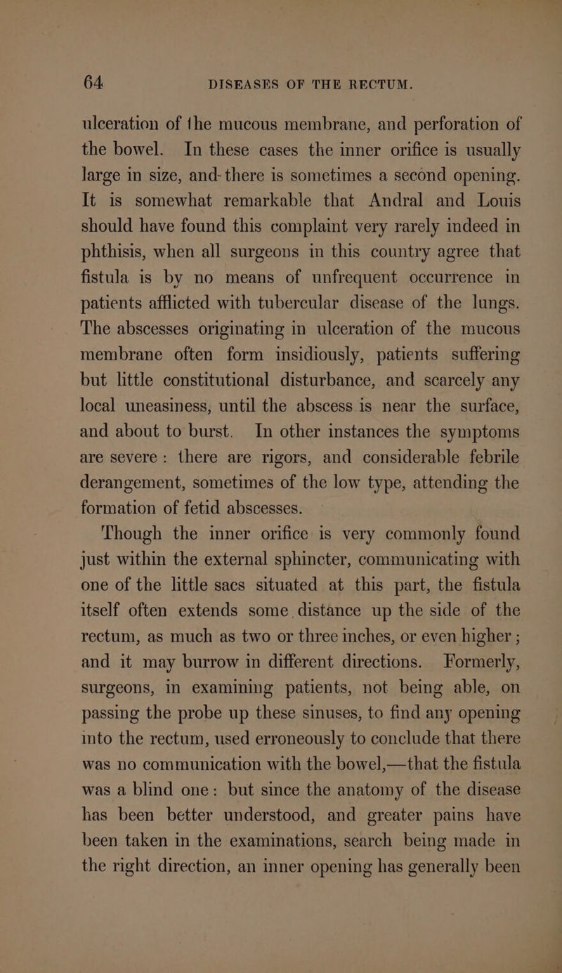 ulceration of {he mucous membrane, and perforation of the bowel. In these cases the inner orifice is usually large in size, and- there is sometimes a second opening. It is somewhat remarkable that Andral and Louis should have found this complaint very rarely indeed in phthisis, when all surgeons in this country agree that fistula is by no means of unfrequent occurrence in patients afflicted with tubercular disease of the lungs. The abscesses originating in ulceration of the mucous membrane often form insidiously, patients suffering but little constitutional disturbance, and scarcely any local uneasiness, until the abscess is near the surface, and about to burst. In other instances the symptoms are severe: there are rigors, and considerable febrile derangement, sometimes of the low type, attending the formation of fetid abscesses. Though the inner orifice is very commonly found just within the external sphincter, communicating with one of the little sacs situated at this part, the fistula itself often extends some. distance up the side of the rectum, as much as two or three inches, or even higher ; and it may burrow in different directions. Formerly, surgeons, in examining patients, not being able, on passing the probe up these sinuses, to find any opening into the rectum, used erroneously to conclude that there was no communication with the bowel,—that the fistula was a blind one: but since the anatomy of the disease has been better understood, and greater pains have been taken in the examinations, search being made in the right direction, an inner opening has generally been