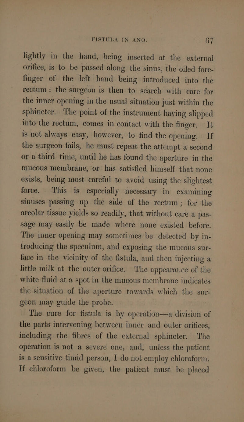 lightly in the hand, being inserted at the external orifice, is to be passed along the sinus, the oiled fore- finger of the left hand being introduced into the rectum : the surgeon is then to search with care for the inner opening in the usual situation just within the sphincter. ‘The point of the instrument having slipped into the rectum, comes in contact with the finger. It is not always easy, however, to find the opening. If the surgeon fails, he must repeat the attempt a second or a third time, until he has found the aperture in the mucous membrane, or has satisfied himself that none exists, being most careful to avoid using the slightest force. This is especially necessary in examining sinuses passing up the side of the rectum; for the areolar tissue yields so readily, that without care a pas- sage may easily be made where none existed before. The inner opening may sometimes be detected by in- troducing the speculum, and exposing the mucous sur- face in the vicinity of the fistula, and then injecting a little milk at the outer orifice. The appearaice of the white fluid at a spot in the mucous membrane indicates the situation of the aperture towards which the sur- geon may guide the probe. The cure for fistula is by operation—a division of the parts intervening between inner and outer orifices, cluding the fibres of the external sphincter. The operation is not a severe one, and, unless the patient is a sensitive timid person, I do not employ chloroform. If chloroform be given, the patient must be placed