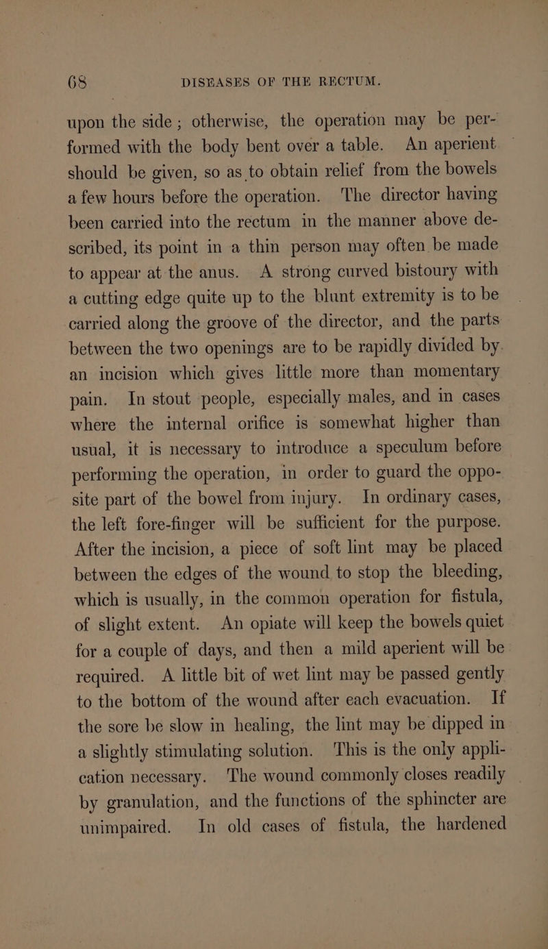 upon the side ; otherwise, the operation may be per- formed with the body bent over a table. An aperient should be given, so as to obtain relief from the bowels a few hours before the operation. ‘The director having been carried into the rectum in the manner above de- scribed, its point in a thin person may often be made to appear at the anus. A strong curved bistoury with a cutting edge quite up to the blunt extremity is to be carried along the groove of the director, and the parts between the two openings are to be rapidly divided by. an incision which gives little more than momentary pain, In stout people, especially males, and in cases where the internal orifice is somewhat higher than usual, it is necessary to introduce a speculum before performing the operation, in order to guard the oppo- site part of the bowel from injury. In ordinary cases, the left fore-finger will be sufficient for the purpose. After the incision, a piece of soft lint may be placed between the edges of the wound to stop the bleeding, which is usually, in the common operation for fistula, of slight extent. An opiate will keep the bowels quiet for a couple of days, and then a mild aperient will be required. A little bit of wet lint may be passed gently to the bottom of the wound after each evacuation. If the sore be slow in healing, the lint may be dipped in a slightly stimulating solution. This is the only appli- cation necessary. The wound commonly closes readily by granulation, and the functions of the sphincter are unimpaired. In old cases of fistula, the hardened