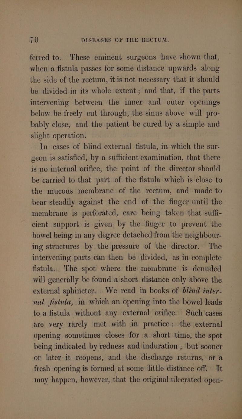 ferred to. These eminent surgeons have shown that, when a fistula passes for some distance upwards along the side of the rectum, it is not necessary that it should be divided in its whole extent; and that, if the parts intervening between the mner and outer openings below be freely cut through, the sinus above will pro- bably close, and the patient be cured by a simple and slight operation. In cases of blind external fistula, m which the sur- geon is satisfied, by a sufficient examination, that there. is no internal orifice, the poimt of the director should be carried to that part of the fistula which is close to the mucous membrane of the rectum, and made to bear steadily against the end of the finger until the membrane is perforated, care being taken that suffi- cient support is given by the finger to prevent the bowel bemg in any degree detached from the neighbour- ing structures by the pressure of the director. The intervening parts can then be divided, as in complete fistula, The spot where the membrane is denuded will generally be found a short distance only above the external sphincter. We read in books of blind inter- nal fistula, in which an opening into the bowel leads to a fistula without any external orifice. Such ‘cases are very rarely met with in practice: the external opening sometimes closes for a short time, the spot being indicated by redness and induration ; but sooner or later it reopens, and the discharge returns, or a fresh opening is formed at some little distance off. It may happen, however, that the original ulcerated open-