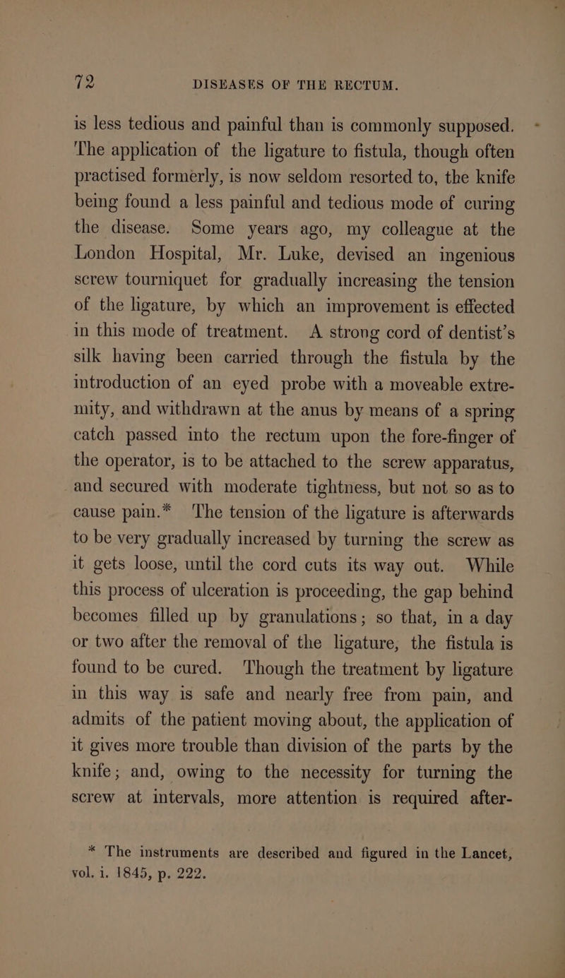 is less tedious and painful than is commonly supposed. - ‘The application of the ligature to fistula, though often practised formerly, is now seldom resorted to, the knife being found a less painful and tedious mode of curing the disease. Some years ago, my colleague at the London Hospital, Mr. Luke, devised an ingenious screw tourniquet for gradually increasing the tension of the ligature, by which an improvement is effected in this mode of treatment. A strong cord of dentist’s sik having been carried through the fistula by the introduction of an eyed probe with a moveable extre- mity, and withdrawn at the anus by means of a spring catch passed into the rectum upon the fore-finger of the operator, is to be attached to the screw apparatus, and secured with moderate tightness, but not so as to cause pain.* ‘The tension of the ligature is afterwards to be very gradually increased by turning the screw as it gets loose, until the cord cuts its way out. While this process of ulceration is proceeding, the gap behind becomes filled up by granulations; so that, ina day or two after the removal of the ligature, the fistula is found to be cured. Though the treatment by ligature in this way is safe and nearly free from pain, and admits of the patient moving about, the application of it gives more trouble than division of the parts by the knife; and, owing to the necessity for turning the screw at intervals, more attention is required after- * The instruments are described and figured in the Lancet, vol, i. 1845, p. 222.