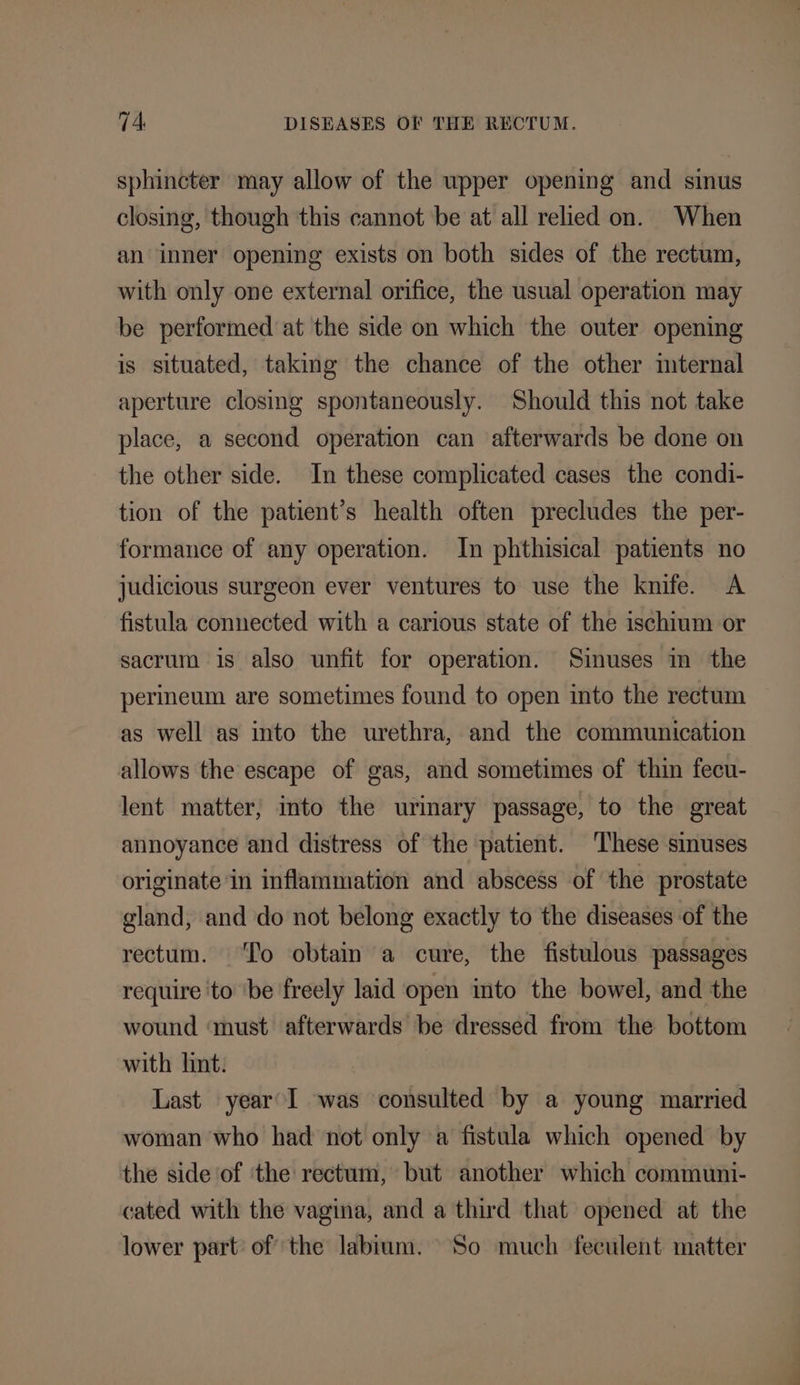 sphincter may allow of the upper opening and sinus closing, though this cannot be at all relied on. When an inner opening exists on both sides of the rectum, with only one external orifice, the usual operation may be performed at the side on which the outer opening is situated, taking the chance of the other internal aperture closing spontaneously. Should this not take place, a second operation can afterwards be done on the other side. In these complicated cases the condi- tion of the patient’s health often precludes the per- formance of any operation. In phthisical patients no judicious surgeon ever ventures to use the knife. A fistula connected with a carious state of the ischium or sacrum is also unfit for operation. Sinuses in the perineum are sometimes found to open into the rectum as well as into the urethra, and the communication allows the escape of gas, and sometimes of thin fecu- lent matter, mto the urinary passage, to the great annoyance and distress of the patient. These smuses originate ‘in inflammation and abscess of the prostate gland, and do not belong exactly to the diseases of the rectum. ‘To obtain a cure, the fistulous passages require to ‘be freely laid open into the bowel, and the wound ‘must afterwards be dressed from the bottom with lint. Last year I was consulted by a young married woman who had not only a fistula which opened by the side ‘of ‘the rectum, but another which communi- cated with the vagina, and a third that opened at the lower part of the labium. So much feculent matter