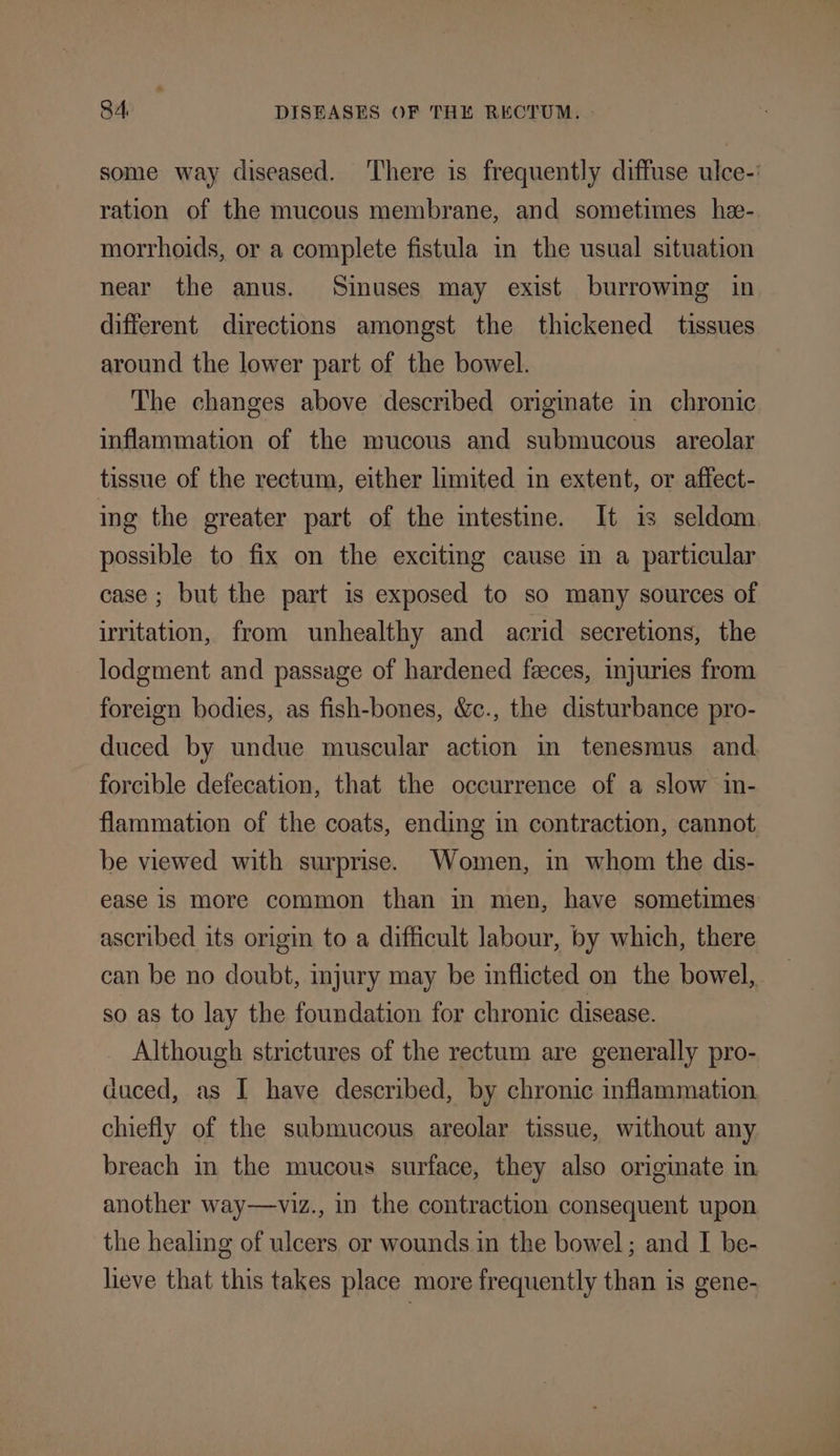 some way diseased. ‘There is frequently diffuse ulce-: ration of the mucous membrane, and sometimes he- morrhoids, or a complete fistula in the usual situation near the anus. Sinuses may exist burrowing in different directions amongst the thickened tissues around the lower part of the bowel. The changes above described originate in chronic inflammation of the mucous and submucous areolar tissue of the rectum, either limited in extent, or affect- ing the greater part of the intestine. It is seldom possible to fix on the excitmg cause in a particular case; but the part is exposed to so many sources of irritation, from unhealthy and acrid secretions, the lodgment and passage of hardened feeces, injuries from foreign bodies, as fish-bones, &amp;c., the disturbance pro- duced by undue muscular action in tenesmus and forcible defecation, that the occurrence of a slow in- flammation of the coats, ending in contraction, cannot be viewed with surprise. Women, in whom the dis- ease 1s More common than in men, have sometimes ascribed its origin to a difficult labour, by which, there can be no doubt, injury may be inflicted on the bowel, so as to lay the foundation for chronic disease. Although strictures of the rectum are generally pro- duced, as I have described, by chronic inflammation chiefly of the submucous areolar tissue, without any breach in the mucous surface, they also originate in another way—viz., in the contraction consequent upon the healing of ulcers or wounds in the bowel; and I be- lieve that this takes place more frequently than is gene-