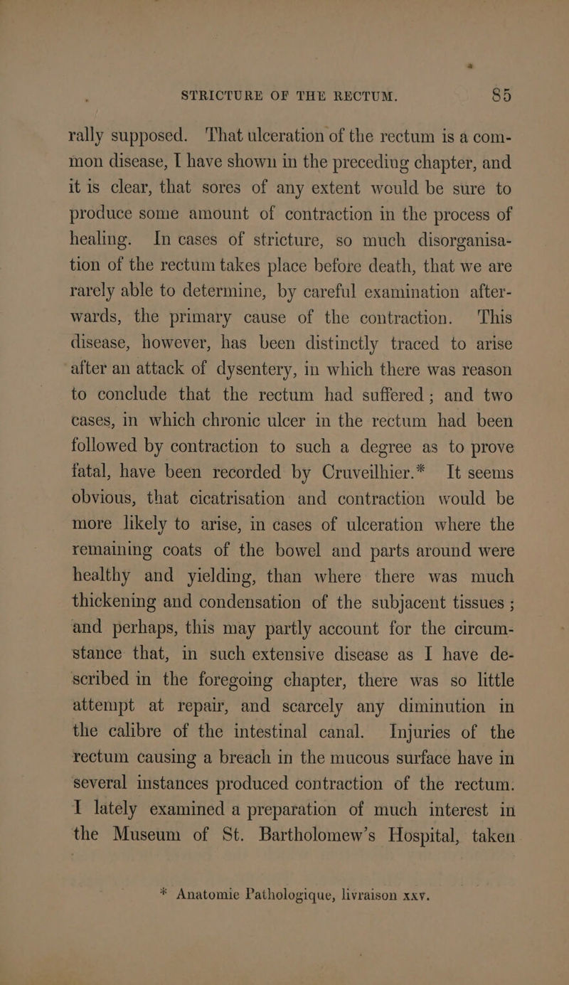 rally supposed. That ulceration of the rectum is a com- mon disease, [ have shown in the precediug chapter, and it is clear, that sores of any extent would be sure to produce some amount of contraction in the process of healing. In cases of stricture, so much disorganisa- tion of the rectum takes place before death, that we are rarely able to determine, by careful examination after- wards, the primary cause of the contraction. This disease, however, has been distinctly traced to arise after an attack of dysentery, in which there was reason to conclude that the rectum had suffered: and two cases, In which chronic ulcer in the rectum had been followed by contraction to such a degree as to prove fatal, have been recorded by Cruveilhier.* It seems obvious, that cicatrisation and contraction would be more likely to arise, in cases of ulceration where the remaining coats of the bowel and parts around were healthy and yielding, than where there was much thickening and condensation of the subjacent tissues ; and perhaps, this may partly account for the circum- stance that, in such extensive disease as I have de- scribed in the foregoing chapter, there was so little attempt at repair, and scarcely any diminution in the calibre of the intestinal canal. Injuries of the rectum causing a breach in the mucous surface have in several instances produced contraction of the rectum. I lately examined a preparation of much interest in the Museum of St. Bartholomew’s Hospital, taken * Anatomie Pathologique, livraison xxy.