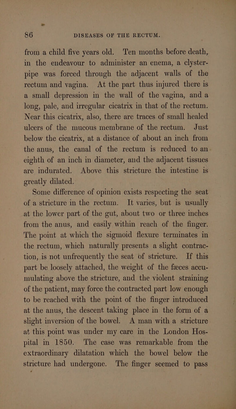 from a child five years old. Ten months before death, in the endeavour to administer an enema, a clyster- pipe was forced through the adjacent walls of the rectum and vagina. At the part thus injured there 1s a small depression in the wall of the vagina, and a long, pale, and irregular cicatrix in that of the rectum. Near this cicatrix, also, there are traces of small healed ulcers of the mucous membrane of the rectum. Just below the cicatrix, at a distance of about an inch from the anus, the canal of the rectum is reduced to an eighth of an inch in diameter, and the adjacent tissues are indurated. Above this stricture the intestine is greatly dilated. Some difference of opinion exists respecting the seat of a stricture in the rectum. It varies, but is usually at the lower part of the gut, about two or three inches from the anus, and easily within reach of the finger. The point at which the sigmoid flexure terminates in the rectum, which naturally presents a slight contrac- tion,.is not unfrequently the seat of stricture. If this part be loosely attached, the weight of the faeces accu- mulating above the stricture, and the violent straining of the patient, may force the contracted part low enough to be reached with the point of the finger introduced at the anus, the descent taking place in the form of a slight inversion of the bowel. A man with a stricture at this point was under my care in the London Hos- pital in 1850. The case was remarkable from the extraordinary dilatation which the bowel below the stricture had undergone. The finger seemed to pass