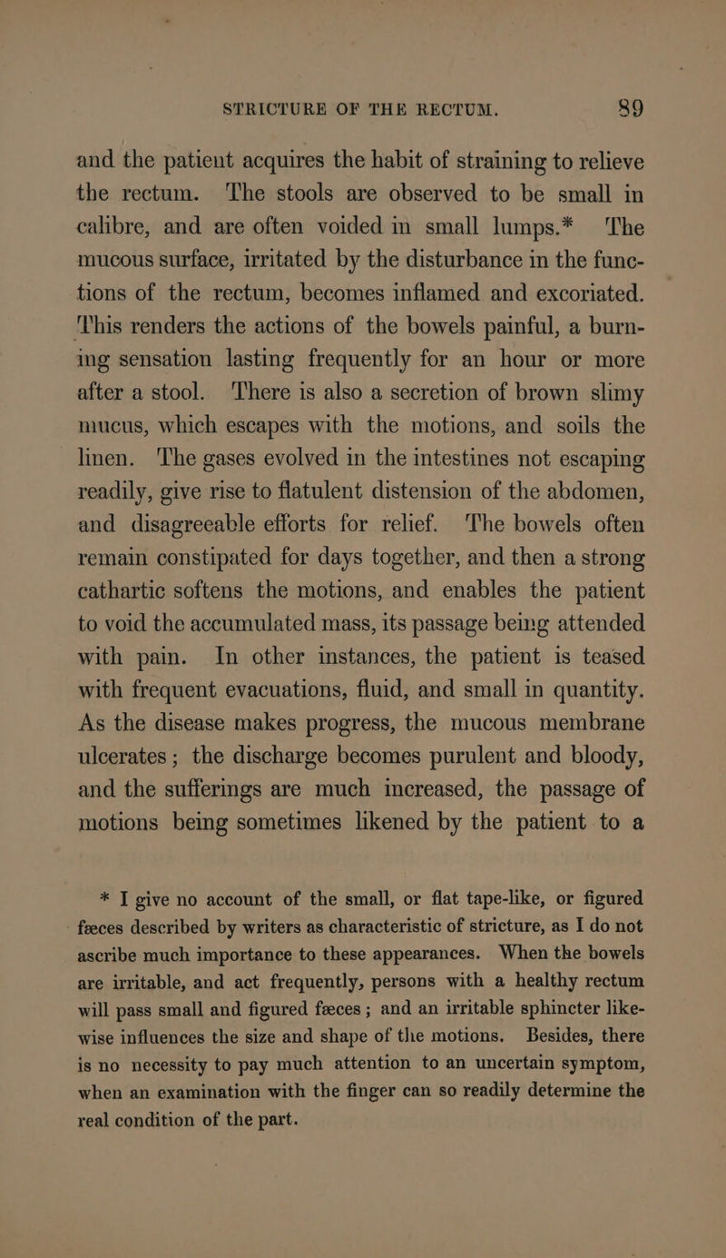 and the patient acquires the habit of straining to relieve the rectum. The stools are observed to be small in calibre, and are often voided m small lumps.* The mucous surface, irritated by the disturbance in the func- tions of the rectum, becomes inflamed and excoriated. This renders the actions of the bowels painful, a burn- img sensation lasting frequently for an hour or more after a stool. ‘There is also a secretion of brown slimy mucus, which escapes with the motions, and soils the linen. ‘The gases evolved in the intestines not escaping readily, give rise to flatulent distension of the abdomen, and disagreeable efforts for relief. The bowels often remain constipated for days together, and then a strong cathartic softens the motions, and enables the patient to void the accumulated mass, its passage bemg attended with pain. In other instances, the patient is teased with frequent evacuations, fluid, and small in quantity. As the disease makes progress, the mucous membrane ulcerates ; the discharge becomes purulent and bloody, and the suffermgs are much increased, the passage of motions bemg sometimes likened by the patient to a * T give no account of the small, or flat tape-like, or figured - feces described by writers as characteristic of stricture, as I do not ascribe much importance to these appearances. When the bowels are irritable, and act frequently, persons with a healthy rectum will pass small and figured feces ; and an irritable sphincter like- wise influences the size and shape of the motions. Besides, there is no necessity to pay much attention to an uncertain symptom, when an examination with the finger can so readily determine the real condition of the part.
