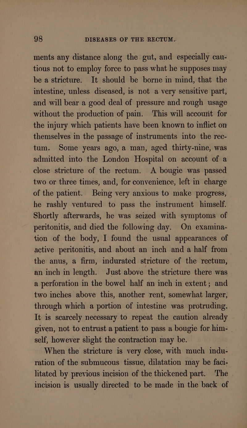 ments any distance along the gut, and especially cau- tious not to employ force to pass what he supposes may be a stricture. It should be borne in mind, that the intestine, unless. diseased, is not a very sensitive part, and will bear a good deal of pressure and rough usage without the production of pain. This will account for the injury which patients have been known to inflict on themselves in the passage of instruments into the rec- tum. Some years ago, a man, aged thirty-nine, was admitted into the London Hospital on account of a close stricture of the rectum. A bougie was passed two or three times, and, for convenience, left in charge of the patient. Being very anxious to make progress, he rashly ventured to pass the instrument himself. Shortly afterwards, he was seized with symptoms of peritonitis, and died the following day. On examina- tion of the body, I found the usual appearances of active peritonitis, and about an inch and a half from the anus, a firm, indurated stricture of the rectum, an inch in length. Just above the stricture there was a perforation in the bowel half an inch in extent; and two inches above this, another rent, somewhat larger, through which a portion of intestine was protruding. It is scarcely necessary to repeat the caution already given, not to entrust a patient to pass a bougie for him- self, however slight the contraction may be. When the stricture is very close, with much indu- ration of the submucous tissue, dilatation may be faci- litated by previous incision of the thickened part. The incision is usually directed to be made in the back of