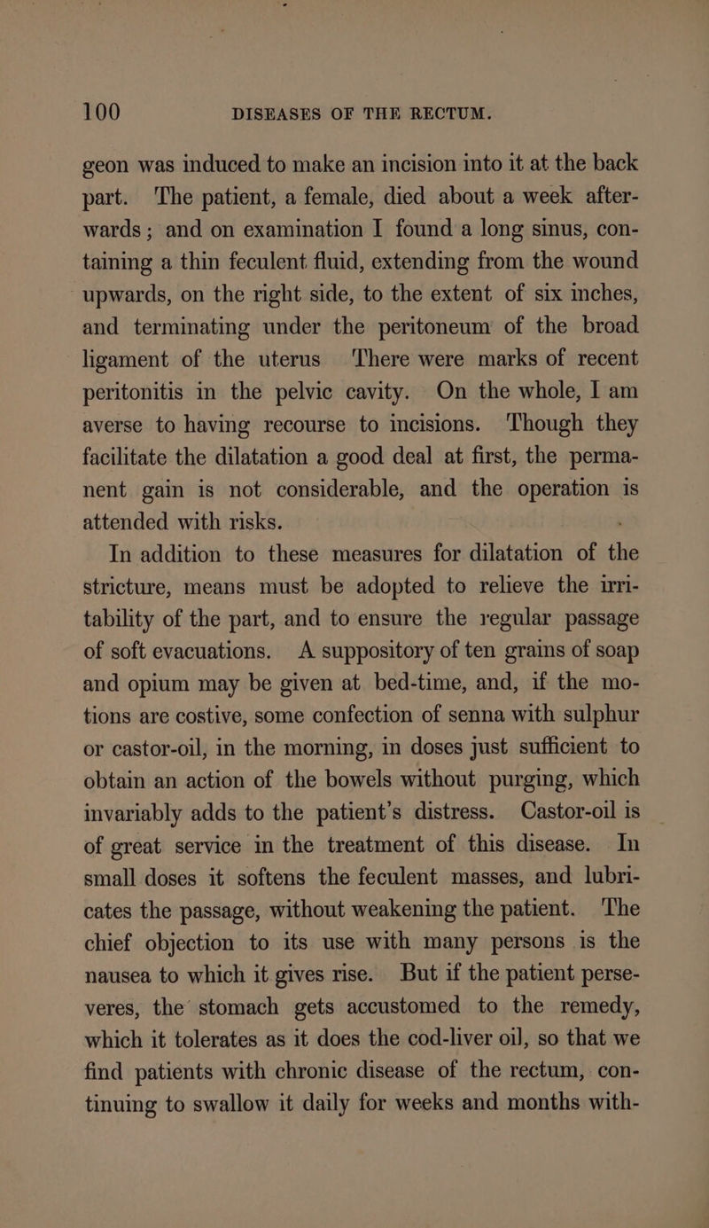 geon was induced to make an incision into it at the back part. The patient, a female, died about a week after- wards ; and on examination I founda long sinus, con- taining a thin feculent fluid, extending from the wound upwards, on the right side, to the extent of six inches, and terminating under the peritoneum of the broad ligament of the uterus There were marks of recent peritonitis in the pelvic cavity. On the whole, I am averse to having recourse to incisions. ‘Though they facilitate the dilatation a good deal at first, the perma- nent gain is not considerable, and the operation is attended with risks. In addition to these measures for dilatation of the stricture, means must be adopted to relieve the irmi- tability of the part, and to ensure the regular passage of soft evacuations. A suppository of ten grains of soap and opium may be given at bed-time, and, if the mo- tions are costive, some confection of senna with sulphur or castor-oil, in the morning, in doses just sufficient to obtain an action of the bowels without purging, which invariably adds to the patient’s distress. Castor-oil is of great service in the treatment of this disease. In small doses it softens the feculent masses, and lubri- cates the passage, without weakening the patient. ‘The chief objection to its use with many persons is the nausea to which it gives rise. But if the patient perse- veres, the’ stomach gets accustomed to the remedy, which it tolerates as it does the cod-liver oi], so that we find patients with chronic disease of the rectum, con- tinuing to swallow it daily for weeks and months with-