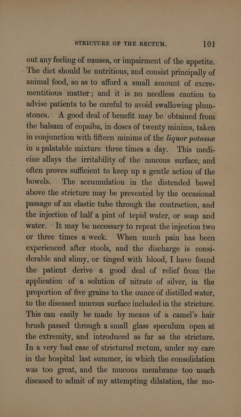 out any feeling of nausea, or impairment of the appetite. The diet should be nutritious, and consist principally of animal food, so as to afford a small amount of excre- mentitious matter; and it is no needless caution to advise patients to be careful to avoid swallowing plum- stones. A good deal of benefit may be obtained from the balsam of copaiba, in doses of twenty minims, taken in conjunction with fifteen minims of the liquor potasse in a palatable mixture three times a day. This medi- cine allays the irritability of the mucous surface, and often proves sufficient to keep up a gentle action of the bowels. The accumulation in the distended bowel above the stricture may be prevented by the occasional passage of an elastic tube through the contraction, and the injection of half a pint of tepid water, or soap and water. It may be necessary to repeat the injection two or three times a week. When much pain has been experienced after stools, and the discharge is consi- derable and slimy, or tinged with blood, I have found the patient derive a good deal of relief from the application of a solution of nitrate of silver, in the proportion of five grains to the ounce of distilled water, to the diseased mucous surface included in the stricture. This can easily be made by means of a camel’s hair brush passed through a small glass speculum open at the extremity, and introduced as far as the stricture. In a very bad case of strictured rectum, under my care in the hospital last summer, in which the consolidation was too great, and the mucous membrane too much diseased to admit of my attempting dilatation, the mo-