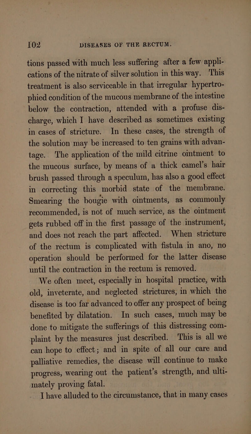 tions passed with much less suffering after a few appli- cations of the nitrate of silver solution in this way. ‘This treatment is also serviceable in that irregular hypertro- phied condition of the mucous membrane of the intestine below the contraction, attended with a profuse dis- charge, which I have described as sometimes existing in cases of stricture. In these cases, the strength of the solution may be increased to ten grains with advan- tage. ‘The application of the mild citrme omtment to the mucous surface, by means of a thick camel’s hair brush passed through a speculum, has also a good effect in correcting this morbid state of the membrane. Smearing the bougie with ointments, as commonly recommended, is not of much service, as the ointment gets rubbed off in the first passage of the instrument, and does not reach the part affected. When stricture of the rectum is complicated with fistula in ano, no operation should be performed for the latter disease until the contraction in the rectum is removed. We often meet, especially in hospital practice, with old, inveterate, and neglected strictures, in which the disease is too far advanced to offer any prospect of being benefited by dilatation. In such cases, much may be done to mitigate the sufferings of this distressmg com- plaint by the measures just described. This is all we can hope to effect; and in spite of all our care and palliative remedies, the disease will continue to make progress, wearing out the patient’s strength, and ulti- mately proving fatal. — I have alluded to the circumstance, that in many cases