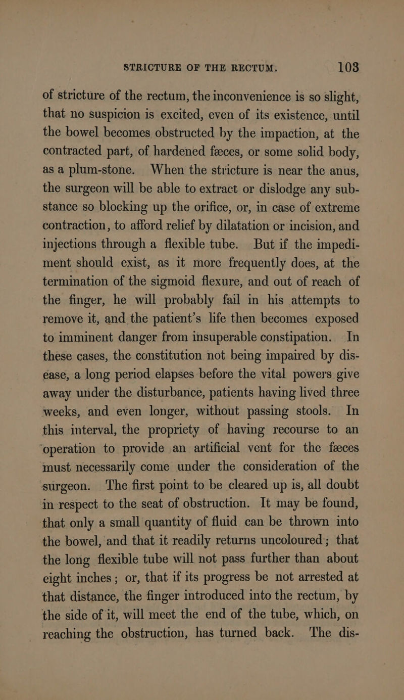 of stricture of the rectum, the inconvenience is so slight, that no suspicion is excited, even of its existence, until the bowel becomes obstructed by the impaction, at the contracted part, of hardened feces, or some solid body, as a plum-stone. When the stricture is near the anus, the surgeon will be able to extract or dislodge any sub- stance so blocking up the orifice, or, in case of extreme contraction, to afford relief by dilatation or incision, and injections through a flexible tube. But if the impedi- ment should exist, as it more frequently does, at the termination of the sigmoid flexure, and out of reach of the finger, he will probably fail in his attempts to remove it, and the patient’s life then becomes exposed to imminent danger from insuperable constipation. In these cases, the constitution not being impaired by dis- ease, a long period elapses before the vital powers give away under the disturbance, patients having lived three weeks, and even longer, without passing stools. In this interval, the propriety of having recourse to an ‘operation to provide an artificial vent for the faces must necessarily come under the consideration of the surgeon. ‘The first point to be cleared up is, all doubt in respect to the seat of obstruction. It may be found, that only a small quantity of fluid can be thrown into the bowel, and that it readily returns uncoloured; that the long flexible tube will not pass further than about eight inches ; or, that if its progress be not arrested at that distance, the finger introduced into the rectum, by the side of it, will meet the end of the tube, which, on reaching the obstruction, has turned back. ‘The dis-