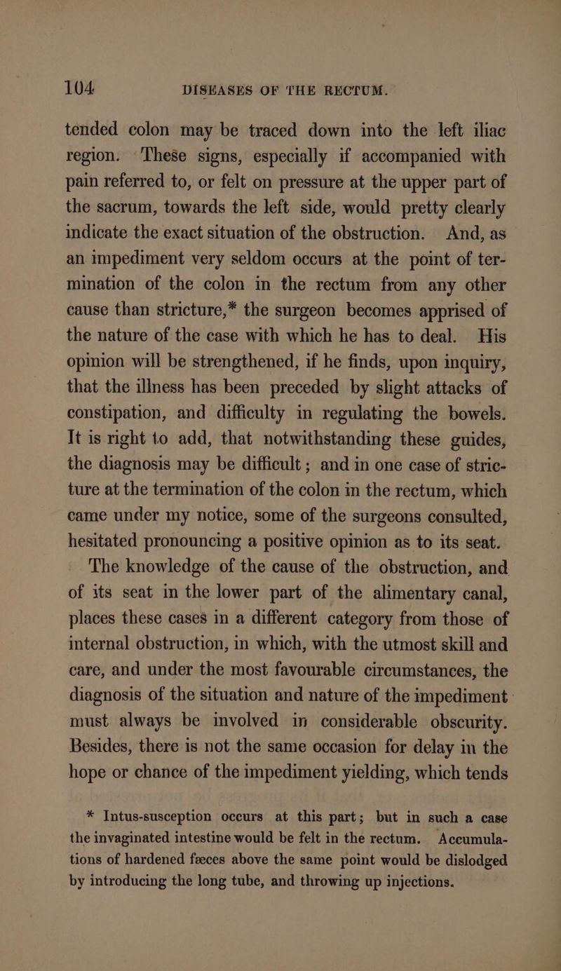 tended colon may be traced down into the left iliac region. ‘These signs, especially if accompanied with pain referred to, or felt on pressure at the upper part of the sacrum, towards the left side, would pretty clearly indicate the exact situation of the obstruction. And, as an impediment very seldom occurs at the point of ter- mination of the colon in the rectum from any other cause than stricture,* the surgeon becomes apprised of the nature of the case with which he has to deal. His opinion will be strengthened, if he finds, upon inquiry, that the illness has been preceded by slight attacks of constipation, and difficulty in regulating the bowels. It is right to add, that notwithstanding these guides, the diagnosis may be difficult ; and in one case of strie- ture at the termination of the colon in the rectum, which came under my notice, some of the surgeons consulted, hesitated pronouncing a positive opinion as to its seat. The knowledge of the cause of the obstruction, and of its seat in the lower part of the alimentary canal, places these cases in a different category from those of internal obstruction, in which, with the utmost skill and care, and under the most favourable circumstances, the diagnosis of the situation and nature of the impediment must always be involved in considerable obscurity. Besides, there is not the same occasion for delay in the hope or chance of the impediment yielding, which tends * Intus-susception occurs at this part; but in such a case the invaginated intestine would be felt in the rectum. Accumula- tions of hardened feces above the same point would be dislodged by introducing the long tube, and throwing up injections.