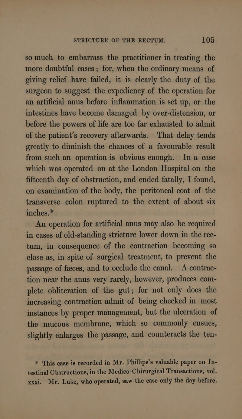 somuch to embarrass the practitioner in treating the more doubtful cases ; for, when the ordinary means of giving relief have failed, it is clearly the duty of the surgeon to suggest the expediency of the operation for an artificial anus before inflammation is set up, or the intestines have become damaged by over-distension, or before the powers of life are too far exhausted to admit of the patient’s recovery afterwards. ‘That delay tends greatly to diminish the chances of a favourable result from such an operation is obvious enough. In a case which was operated on at the London Hospital on the fifteenth day of obstruction, and ended fatally, I found, on examination of the body, the peritoneal coat of the transverse colon ruptured to the extent of about six inches.” An operation for artificial anus may also be required in cases of old-standing stricture lower down in the rec- tum, in consequence of the contraction becoming so close as, in spite of surgical treatment, to prevent the passage of feeces, and to occlude the canal. A contrac- tion near the anus very rarely, however, produces com- plete obliteration of the gut; for not only does the increasing contraction admit of beimg checked in most instances by proper management, but the ulceration of the mucous membrane, which so commonly ensues, slightly enlarges the passage, and counteracts the ten- * This case is recorded in Mr. Phillips’s valuable paper on In- testinal Obstructions, in the Medico-Chirurgical Transactions, vol. xxxi. Mr. Luke, who operated, saw the case only the day before.