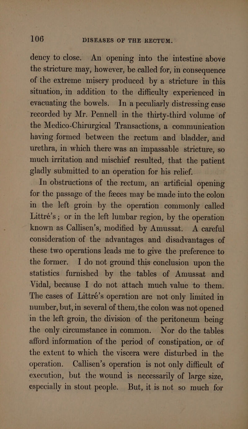 dency to close. An opening into the intestine above the stricture may, however, be called for, in consequence of the extreme misery produced by a stricture in this situation, in addition to the difficulty experienced in evacuating the bowels. In a peculiarly distressing case recorded by Mr. Pennell in the thirty-third volume of the Medico-Chirurgical Transactions, a communication having formed between the rectum and bladder, and urethra, in which there was an impassable stricture, so much irritation and mischief resulted, that the patient gladly submitted to an operation for his relief. In obstructions of the rectum, an artificial opening for the passage of the feeces may be made into the colon in the left groin by the operation commonly called Littré’s ; or in the left lumbar region, by the operation known as Callisen’s, modified by Amussat. A careful consideration of the advantages and disadvantages of these two operations leads me to give the preference to the former. I do not ground this conclusion upon the statistics furnished by the tables of Amussat and Vidal, because I do not attach much value ‘to them. The cases of Littré’s operation are not only limited in number, but, in several of them, the colon was not opened in the left groin, the division of the peritoneum being the only circumstance in common. Nor do the tables afford information of the period of constipation, or of the extent to which the viscera were disturbed in the operation. Callisen’s operation is not only difficult of execution, but the wound is necessarily of large size, especially in stout people. But, it is not so much for