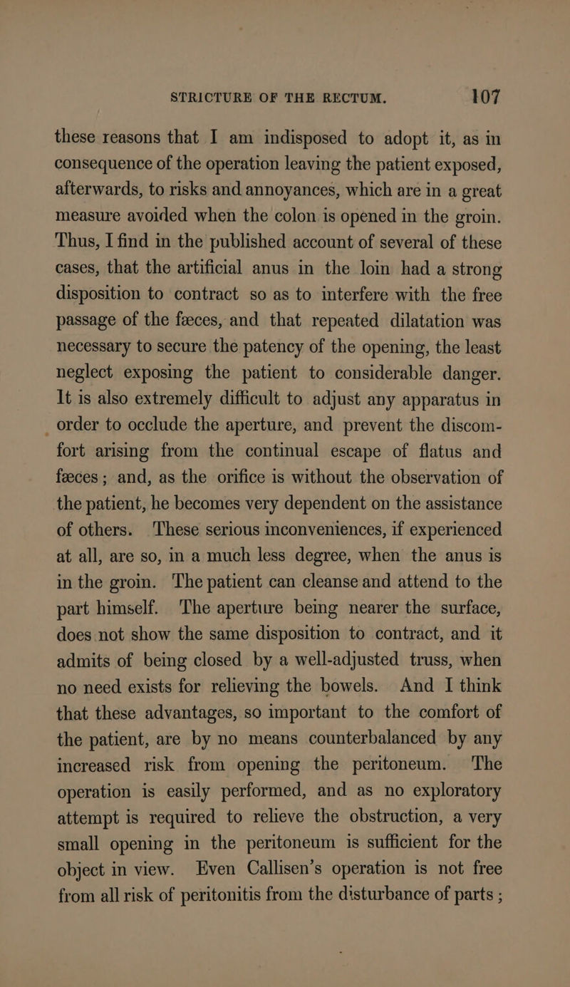 these reasons that I am indisposed to adopt it, as in consequence of the operation leaving the patient exposed, aiterwards, to risks and annoyances, which are in a great measure avoided when the colon is opened in the groin. Thus, I find in the published account of several of these cases, that the artificial anus in the loin had a strong disposition to contract so as to interfere with the free passage of the feeces, and that repeated dilatation was necessary to secure the patency of the opening, the least neglect exposing the patient to considerable danger. It is also extremely difficult to adjust any apparatus in _ order to occlude the aperture, and prevent the discom- fort arising from the continual escape of flatus and feeces ; and, as the orifice is without the observation of the patient, he becomes very dependent on the assistance of others. These serious inconveniences, if experienced at all, are so, in a much less degree, when the anus is in the grom. The patient can cleanse and attend to the part himself. The aperture bemg nearer the surface, does not show the same disposition to contract, and it admits of being closed by a well-adjusted truss, when no need exists for relieving the bowels. And I think that these advantages, so important to the comfort of the patient, are by no means counterbalanced by any increased risk from opening the peritoneum. The operation is easily performed, and as no exploratory attempt is required to relieve the obstruction, a very small opening in the peritoneum is sufficient for the object in view. Even Callisen’s operation is not free from all risk of peritonitis from the disturbance of parts ;