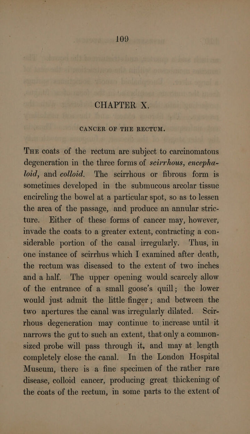 CHAPTER X. CANCER OF THE RECTUM. Tx coats of the rectum are subject to carcinomatous degeneration in the three forms of scirrhous, encepha- loid, and colloid. The scirrhous or fibrous form is sometimes developed in the submucous areolar tissue encircling the bowel at a particular spot, so as to lessen the area of the passage, and produce an annular stric- ture. Hither of these forms of cancer may, however, invade the coats to a greater extent, contracting a con- siderable portion of the canal irregularly. ‘Thus, in one instance of scirrhus which I examined after death, the rectum was diseased to the extent of two inches and a half. The upper opening would scarcely allow of the entrance of a small goose’s quill; the lower would just admit the little finger; and between the two apertures the canal was irregularly dilated. Scir- rhous degeneration may continue to increase until it narrows the gut to such an extent, that only a common- sized probe will pass through it, and may at length completely close the canal. In the London Hospital Museum, there is a fine specimen of the rather rare disease, colloid cancer, producing great thickening of the coats of the rectum, in some parts to the extent of