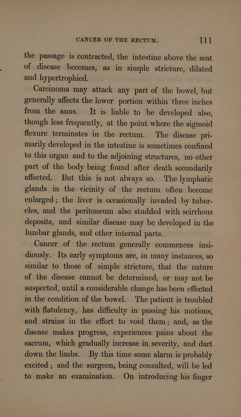the passage is contracted, the intestine above the seat of disease becomes, as in simple stricture, dilated and. hypertrophied. Carcinoma may attack any part of the bowel, but generally affects the lower portion within three inches from the anus. It is liable to be developed also, though less frequently, at the point where the sigmoid flexure terminates in the rectum. ‘The disease pri- marily developed in the intestine is sometimes confined to this organ and to the adjoining structures, no other part of the body being found after death secondarily affected. But this is not always so. The lymphatic glands in the vicinity of the rectum often become enlarged ; the liver is occasionally invaded by tuber- cles, and the peritoneum also studded with scirrhous deposits, and similar disease may be developed in the lumbar glands, and other internal parts. Cancer of the rectum generally commences insi- diously. Its early symptoms are, in many instances, so similar to those of simple stricture, that the nature of the disease cannot be determined, or may not be suspected, until a considerable change has been effected in the condition of the bowel. The patient is troubled with flatulency, has difficulty in passing his motions, and strains in the effort to void them; and, as the disease makes progress, experiences pains about the sacrum, which gradually increase in severity, and dart down the limbs. By this time some alarm is probably excited ; and the surgeon, being consulted, will be led to make an examination. On introducing his finger