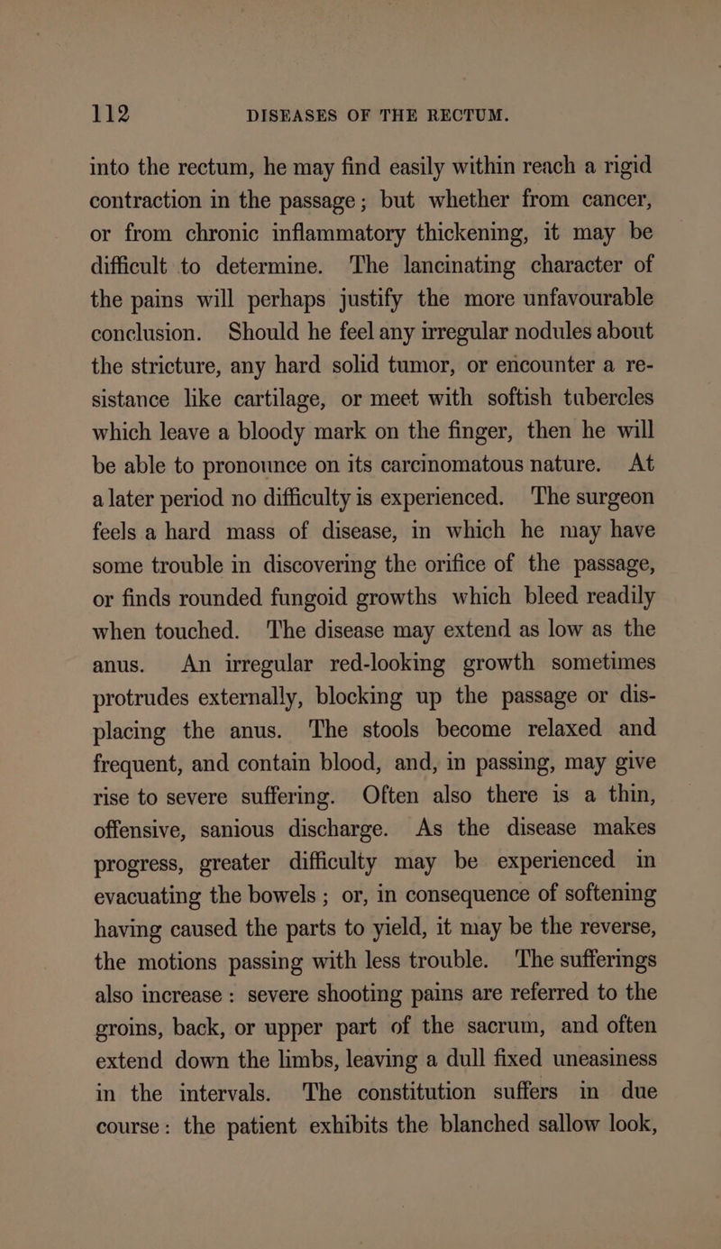 into the rectum, he may find easily within reach a rigid contraction in the passage; but whether from cancer, or from chronic inflammatory thickening, it may be difficult to determine. The lancinating character of the pains will perhaps justify the more unfavourable conclusion. Should he feel any irregular nodules about the stricture, any hard solid tumor, or encounter a re- sistance like cartilage, or meet with softish tubercles which leave a bloody mark on the finger, then he will be able to pronounce on its carcinomatous nature. At a later period no difficulty is experienced. ‘The surgeon feels a hard mass of disease, in which he may have some trouble in discovering the orifice of the passage, or finds rounded fungoid growths which bleed readily when touched. The disease may extend as low as the anus. An irregular red-lookmg growth sometimes protrudes externally, blocking up the passage or dis- placing the anus. The stools become relaxed and frequent, and contain blood, and, in passing, may give rise to severe suffering. Often also there is a thin, offensive, sanious discharge. As the disease makes progress, greater difficulty may be experienced in evacuating the bowels ; or, in consequence of softenmg having caused the parts to yield, it may be the reverse, the motions passing with less trouble. ‘The suffermgs also increase : severe shooting pains are referred to the groins, back, or upper part of the sacrum, and often extend down the limbs, leaving a dull fixed uneasiness in the intervals. The constitution suffers in due course: the patient exhibits the blanched sallow look,