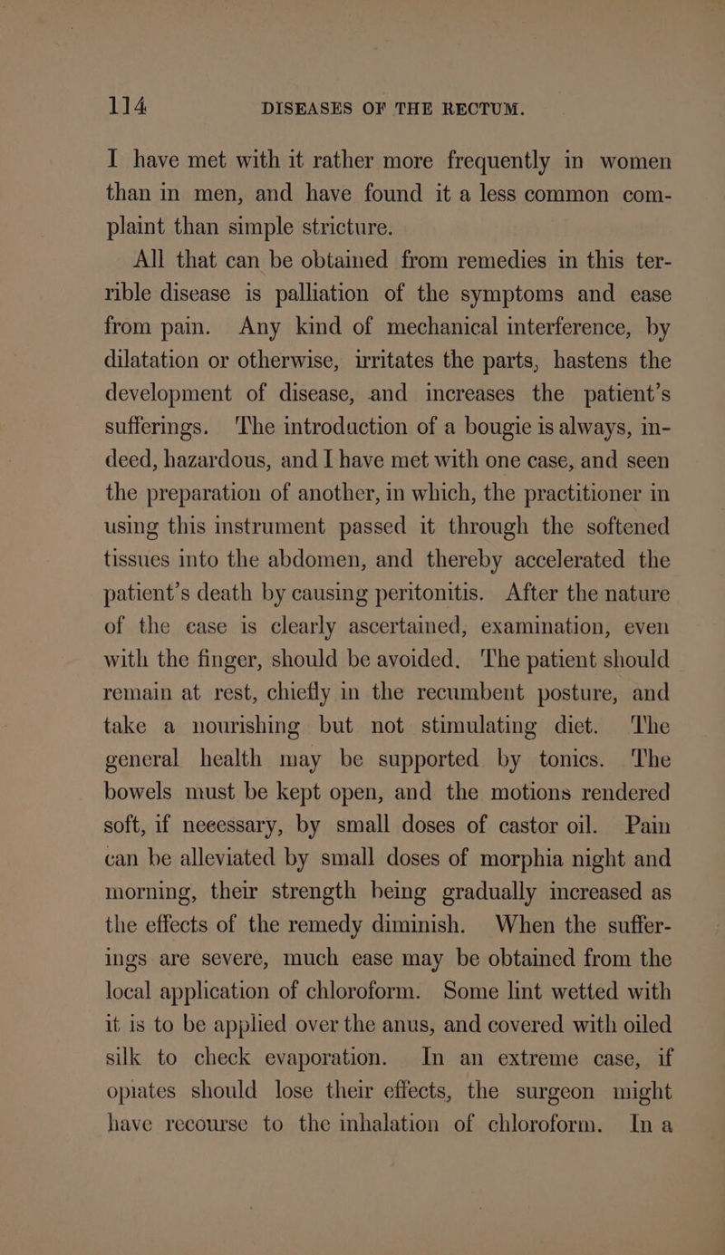 I have met with it rather more frequently in women than in men, and have found it a less common com- plaint than simple stricture. All that can be obtained from remedies in this ter- rible disease is palliation of the symptoms and ease from pain. Any kind of mechanical interference, by dilatation or otherwise, irritates the parts, hastens the development of disease, and increases the patient's suffermgs. The introduction of a bougie is always, in- deed, hazardous, and I have met with one case, and seen the preparation of another, in which, the practitioner in using this mstrument passed it through the softened tissues into the abdomen, and thereby accelerated the patient’s death by causing peritonitis. After the nature of the ease is clearly ascertained, examination, even with the finger, should be avoided. ‘The patient should remain at rest, chiefly in the recumbent posture, and take a nourishing but not stimulating diet. The general health may be supported by tonics. The bowels must be kept open, and the motions rendered soft, if neeessary, by small doses of castor oil. Pain can be alleviated by small doses of morphia night and morning, their strength being gradually increased as the effects of the remedy diminish. When the suffer- ings are severe, much ease may be obtained from the local application of chloroform. Some lint wetted with it is to be applied over the anus, and covered with oiled silk to check evaporation. In an extreme case, if opiates should lose their effects, the surgeon might have recourse to the inhalation of chloroform. Ina