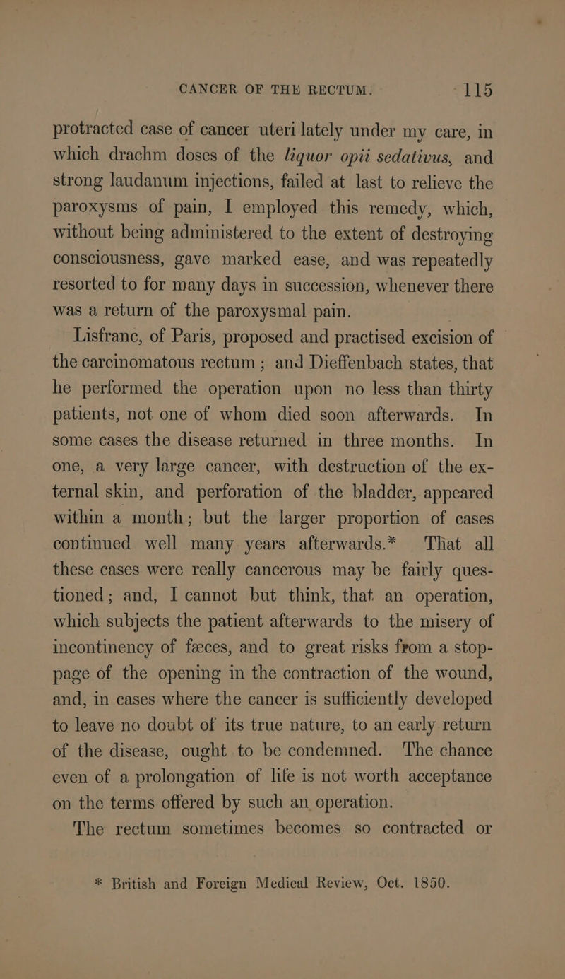 protracted case of cancer uteri lately under my care, in which drachm doses of the liquor opii sedativus, and strong laudanum injections, failed at last to relieve the paroxysms of pain, I employed this remedy, which, without being administered to the extent of destroying consciousness, gave marked ease, and was repeatedly resorted to for many days in succession, whenever there was a return of the paroxysmal pain. | Lisfranc, of Paris, proposed and practised excision of — the carcinomatous rectum ; and Dieffenbach states, that he performed the operation upon no less than thirty patients, not one of whom died soon afterwards. In some cases the disease returned in three months. In one, a very large cancer, with destruction of the ex- ternal skin, and perforation of the bladder, appeared within a month; but the larger proportion of cases coptinued well many years afterwards.* ‘Tliat all these cases were really cancerous may be fairly ques- tioned; and, I cannot but think, that an operation, which subjects the patient afterwards to the misery of incontinency of feces, and to great risks from a stop- page of the opening in the contraction of the wound, and, in cases where the cancer is sufficiently developed to leave no doubt of its true nature, to an early return of the disease, ought to be condemned. ‘The chance even of a prolongation of life is not worth acceptance on the terms offered by such an operation. The rectum sometimes becomes so contracted or * British and Foreign Medical Review, Oct. 1850.