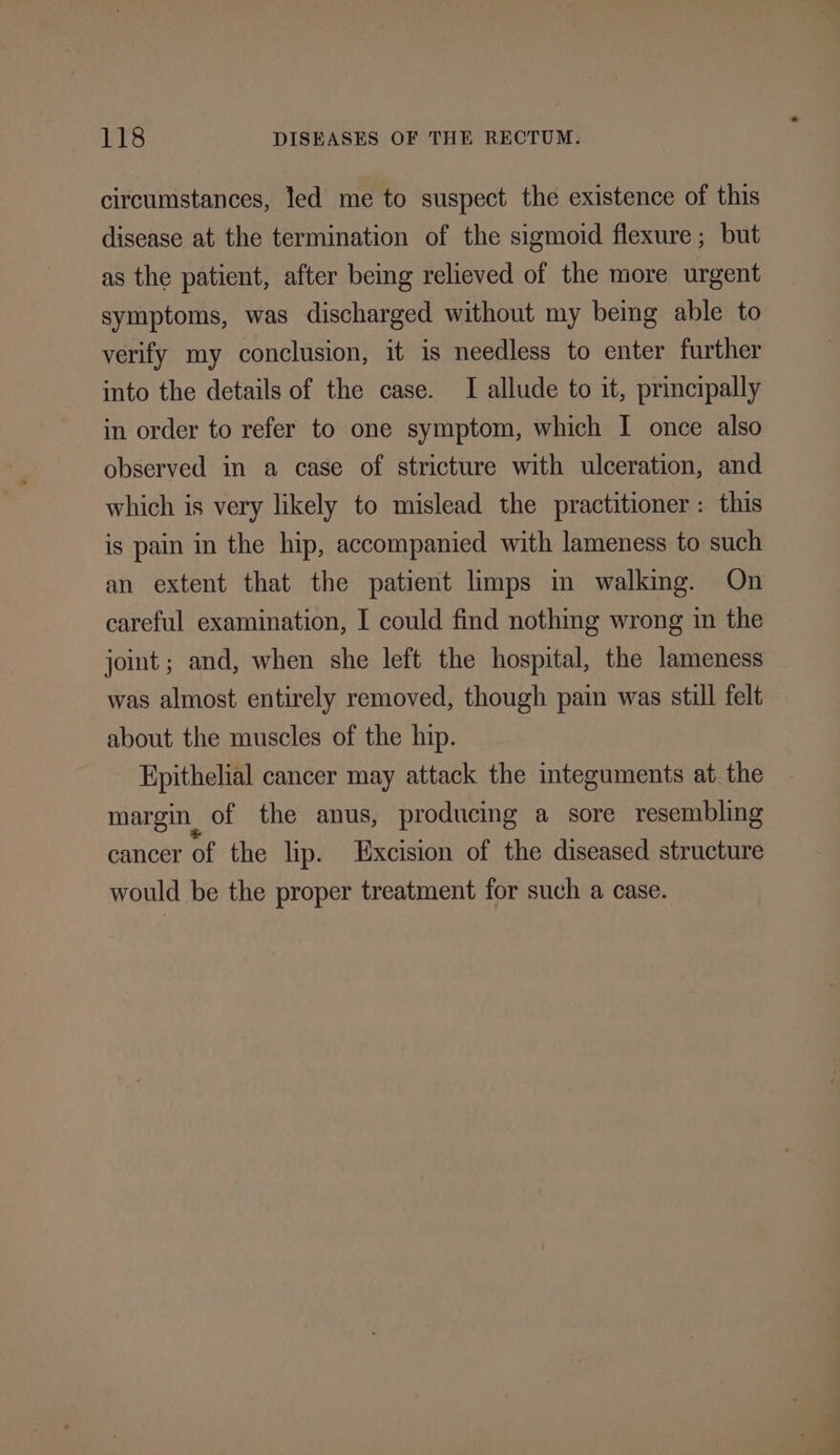 circumstances, led me to suspect the existence of this disease at the termination of the sigmoid flexure ; but as the patient, after being relieved of the more urgent symptoms, was discharged without my bemg able to verify my conclusion, it is needless to enter further into the details of the case. I allude to it, principally in order to refer to one symptom, which I once also observed in a case of stricture with ulceration, and which is very likely to mislead the practitioner: this is pain in the hip, accompanied with lameness to such an extent that the patient limps im walking. On careful examination, I could find nothing wrong in the jot; and, when she left the hospital, the lameness was almost entirely removed, though pain was still felt about the muscles of the hip. Epithelial cancer may attack the integuments at. the margin of the anus, producing a sore resembling cancer of the lip. Excision of the diseased structure would be the proper treatment for such a case.