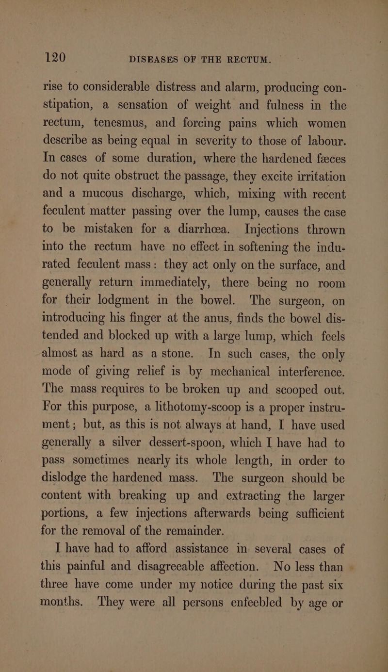 rise to considerable distress and alarm, producing con- stipation, a sensation of weight and fulness in the rectum, tenesmus, and forcing pains which women describe as being equal in severity to those of labour. In cases of some duration, where the hardened feces do not quite obstruct the passage, they excite irritation and a mucous discharge, which, mixing with recent feculent matter passing over the lump, causes the case to be mistaken for a diarrhoea. Injections thrown into the rectum have no effect in softening the indu- rated feculent mass: they act only on the surface, and generally return immediately, there being no room for their lodgment in the bowel. The surgeon, on introducing his finger at the anus, finds the bowel dis- tended and blocked up with a large lump, which feels almost as hard as astone. In such cases, the only mode of giving relief is by mechanical interference. The mass requires to be broken up and scooped out. For this purpose, a lithotomy-scoop is a proper instru- ment; but, as this is not always at hand, I have used generally a silver dessert-spoon, which I have had to pass sometimes nearly its whole length, in order to dislodge the hardened mass. The surgeon should be content with breaking up and extracting the larger portions, a few injections afterwards being sufficient for the removal of the remainder. I have had to afford assistance in several cases of this painful and disagreeable affection. No less than ~ three have come under my notice during the past six months. ‘I'hey were all persons enfeebled by age or