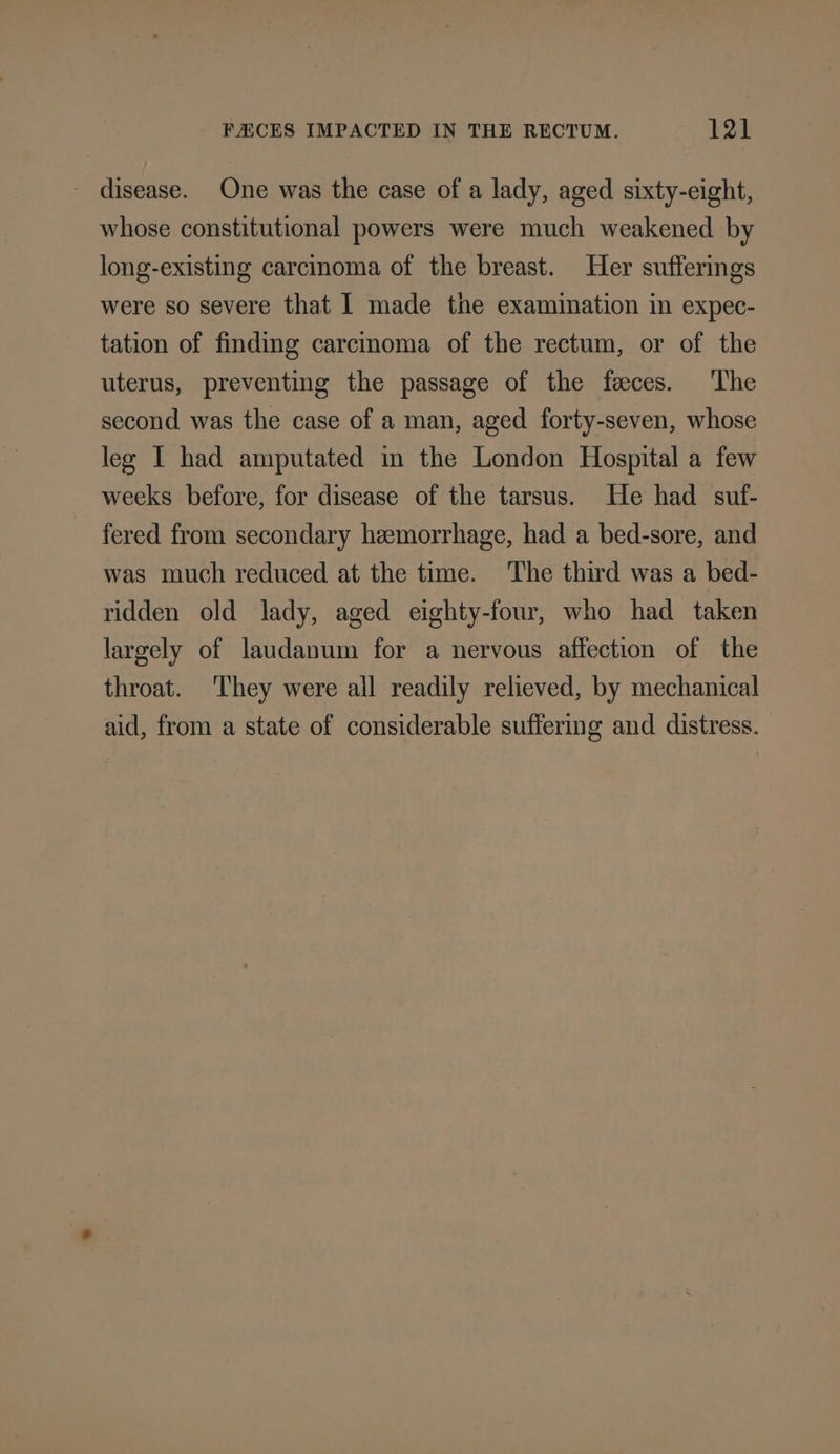FACES IMPACTED IN THE RECTUM. 32) _ disease. One was the case of a lady, aged sixty-eight, whose constitutional powers were much weakened by long-existing carcinoma of the breast. Her sufferings were so severe that I made the examination in expec- tation of finding carcinoma of the rectum, or of the uterus, preventing the passage of the feces. The second was the case of a man, aged forty-seven, whose leg I had amputated in the London Hospital a few weeks before, for disease of the tarsus. He had suf- fered from secondary hemorrhage, had a bed-sore, and was much reduced at the time. The third was a bed- ridden old lady, aged eighty-four, who had taken largely of laudanum for a nervous affection of the throat. ‘They were all readily relieved, by mechanical aid, from a state of considerable suffering and distress.