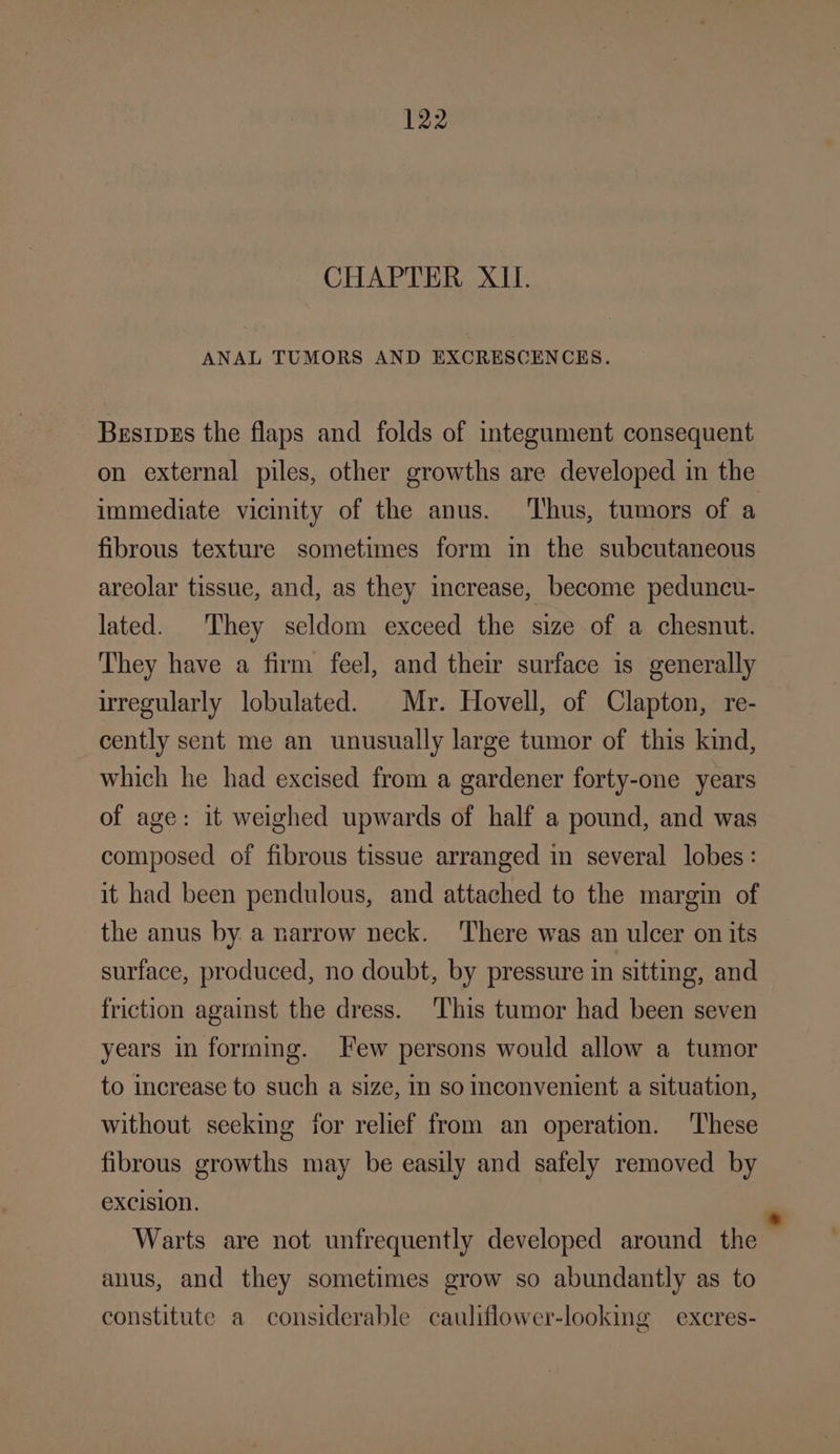 CHAPTER XII. ANAL TUMORS AND EXCRESCENCES. Besipus the flaps and folds of integument consequent immediate vicinity of the anus. ‘Thus, tumors of a fibrous texture sometimes form in the subcutaneous areolar tissue, and, as they increase, become peduncu- lated. They seldom exceed the size of a chesnut. They have a firm feel, and their surface is generally wregularly lobulated. Mr. Hovell, of Clapton, re- cently sent me an unusually large tumor of this kind, which he had excised from a gardener forty-one years of age: it weighed upwards of half a pound, and was composed of fibrous tissue arranged in several lobes: it had been pendulous, and attached to the margin of the anus by a narrow neck. ‘There was an ulcer on its surface, produced, no doubt, by pressure in sitting, and friction against the dress. ‘This tumor had been seven years in forming. ew persons would allow a tumor to increase to such a size, In so Inconvenient a situation, without seeking for relief from an operation. ‘These fibrous growths may be easily and safely removed by excision. anus, and they sometimes grow so abundantly as to constitute a considerable cauliflower-looking — excres-
