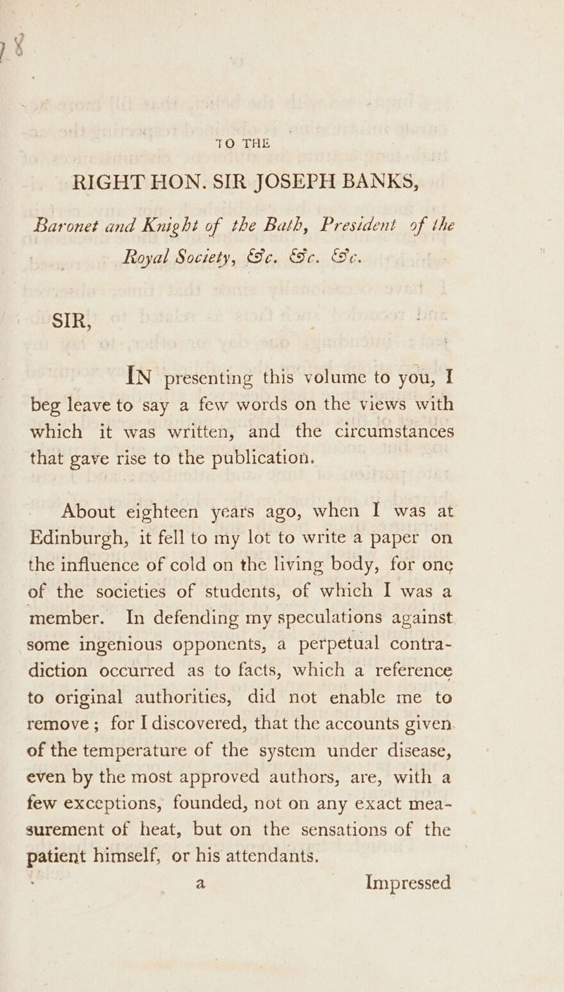 RIGHT HON. SIR JOSEPH BANKS, Baronet and Knight of the Bath, President af the Royal Society, (Sc. Fe. Te. SIR, | IN presenting this volume to you, I beg leave to say a few words on the views with which it was written, and the circumstances that gave rise to the publication. About eighteen years ago, when I was at Edinburgh, it fell to my lot to write a paper on the influence of cold on the living body, for onc of the societies of students, of which I was a member. In defending my speculations against some ingenious opponents, a perpetual contra- diction occurred as to facts, which a reference to original authorities, did not enable me to remove; for I discovered, that the accounts given. of the temperature of the system under disease, even by the most approved authors, are, with a few exceptions, founded, not on any exact mea- surement of heat, but on the sensations of the patient himself, or his attendants. a Impressed