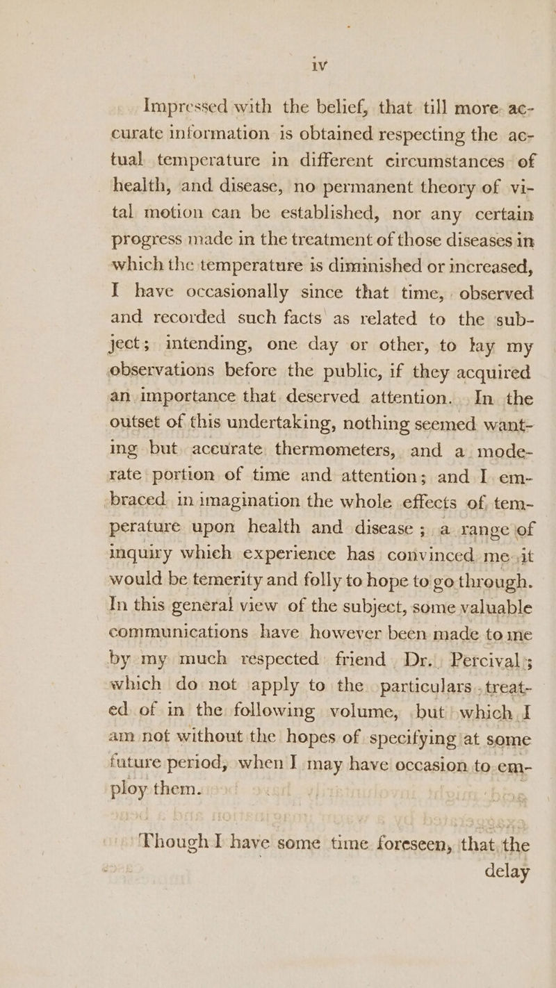 LV Impressed with the belief, that. till more: ac- curate information is obtained respecting the ac- tual temperature in different circumstances of health, and disease, no permanent theory of vi- tal motion can be established, nor any certain progress made in the treatment of those diseases in which the temperature is diminished or increased, I have occasionally since that time, observed and recorded such facts as related to the sub- ject; intending, one day or other, to lay my observations before the public, if they acquired an importance that deserved attention. In the outset of this undertaking, nothing seemed. want- ing but. aceurate thermometers, and a mode- rate portion of time and attention; and I. em- braced. in imagination the whole effects of tem- perature upon health and disease ; a range of inquiry which experience has convinced me at would be temerity and folly to hope to go thr ough. In this general view of the subject, some valuable communications have however been made to ine by my much respected: friend. Dr.. Percival’; which do not apply to the particulars .treat- ed of in the following volume, but) which I am not without the hopes of specifying at some future period, when I may have occasion to em- ploy them. Though TI have some time foreseen, that, the delay