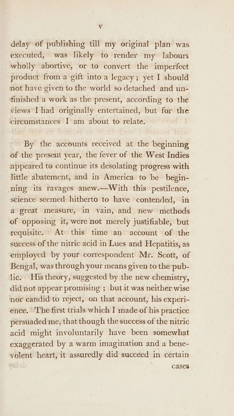 Vv delay of publishing till my original plan’ was executed, was likely to render my labours wholly abortive, or to convert the imperfect product from a gift into a legacy; yet I should not have given to the world so detached and un- finished a work as the present, according to the views I had originally entertained, but for the circumstances I am about to relate. By the accounts received at the beginning of the present year, the fever of the West Indies appeared to continue its desolating progress with little abatement, and in America to be begin- ning its ravages anew.—With this. pestilence, science seemed hitherto to have contended, in a great measure, in vain, and new methods of opposing it, were not merely justifiable, but requisite. At this time an account of the success of the nitric acid in Lues and Hepatitis, as employed by your correspondent Mr. Scott, of Bengal, was through your means given to the pub- lic. His theory, suggested by the new chemistry, did not appear promising ; but it was neither wise nor candid to reject, on that account, his experi- énce. ‘The first trials which I made of his practice persuaded me, that though the success of the nitric acid might involuntarily have been somewhat exaggerated by a warm imagination and a bene- vyolent heart, it assuredly did succeed in certain cases