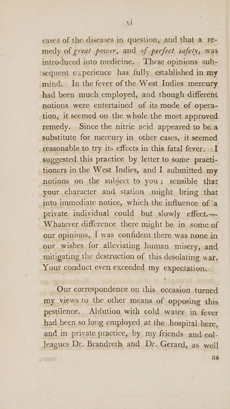 eases of the, diseases in question, and that a_re- medy of great power, and of perfect safety, was introduced into medicine, These opinions sub- ‘sequent experience has fully established in my mind. In the fever of the West Indies mercury had been much employed, and though different notions were entertained of its mode of opera- tion, it seemed on the whole the most approved remedy. Since the nitric acid appeared to be a substitute for mercury in other cases, it seemed reasonable to try its effects in this fatal fever. «I. suggested this practice by letter to some: practi- tioners in the West Indies, and I submitted: my notions on the subject to you; sensible that your. character and station might. bring that _into.immediate notice, which the influence of ‘a private individual could but slowly effect.— - Whatever difference there might be in some of our opinions, I was confident there was none in our wishes for alleviating human misery, and mitigating the destruction of this desolating war, Your conduct even exceeded my expectation... Our correspondence on this occasion. turned my, views to the other means of opposing this pestilence. Ablution with cold water, in fever had. been so long employed at the hospital here, and in private practice, by my friends. and.col- Jeagues Dr. Brandreth and Dr. Gerard, as well ay