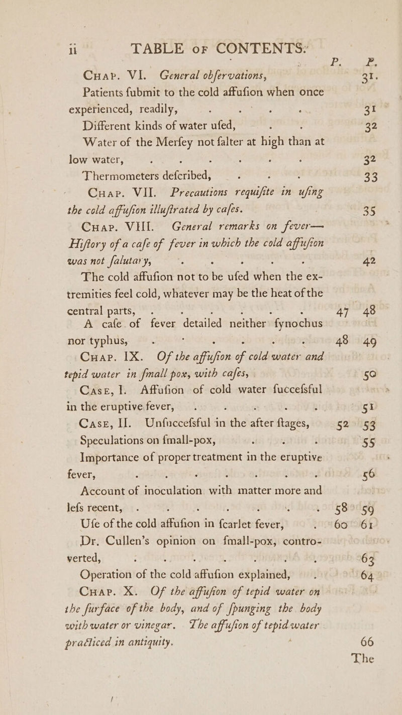 Cuar. VI. General obfervations, Patients fubmit to the cold affufion when once experienced, readily, 7 Different kinds of water ufed, Water of the Merfey not falter at high oe at low water, : : ; 4 Thermometers deferibed, ’ y Cuap. VII. Precautions requifite in ufing the cold affufion illuftrated by cafes. Cuap. VEIL. General remarks on fever— Hiftory of a cafe of fever in which the cold affufion was not falutary, The cold affufion not to be afed Siren ale ex- tremities feel cold, whatever may be the heat of the central parts, . A cafe. of fever ‘detailed Hitit Wei sr nor typhus, Cuap. 1X. Of the Vole ie ne water ee tepid water in fmall pox, with cafes, Case, 1. Affufion of cold water fuccefsful in the eruptive fever, : ; Case, If. Unfuccefsful in the a een Speculations on {mall-pox, Importance of proper treatment in the eruptive fever, : * Account of inoculation with matter more and lefs recent, q Ufe of the cold ifaGon i in fearlet fos Dr. Cullen’s opinion on fmall-pox, contro- verted, Operation of the cold Geries atpniciets CHare. X. Of the affufion of tepid water on the furface of the body, and of fpunging the body with water or vinegar. The affufion of tepid water praéiiced in antiquity, ; 48 52 58 60 42 48 49 50 st 53 55 56 59 61 63 64 66