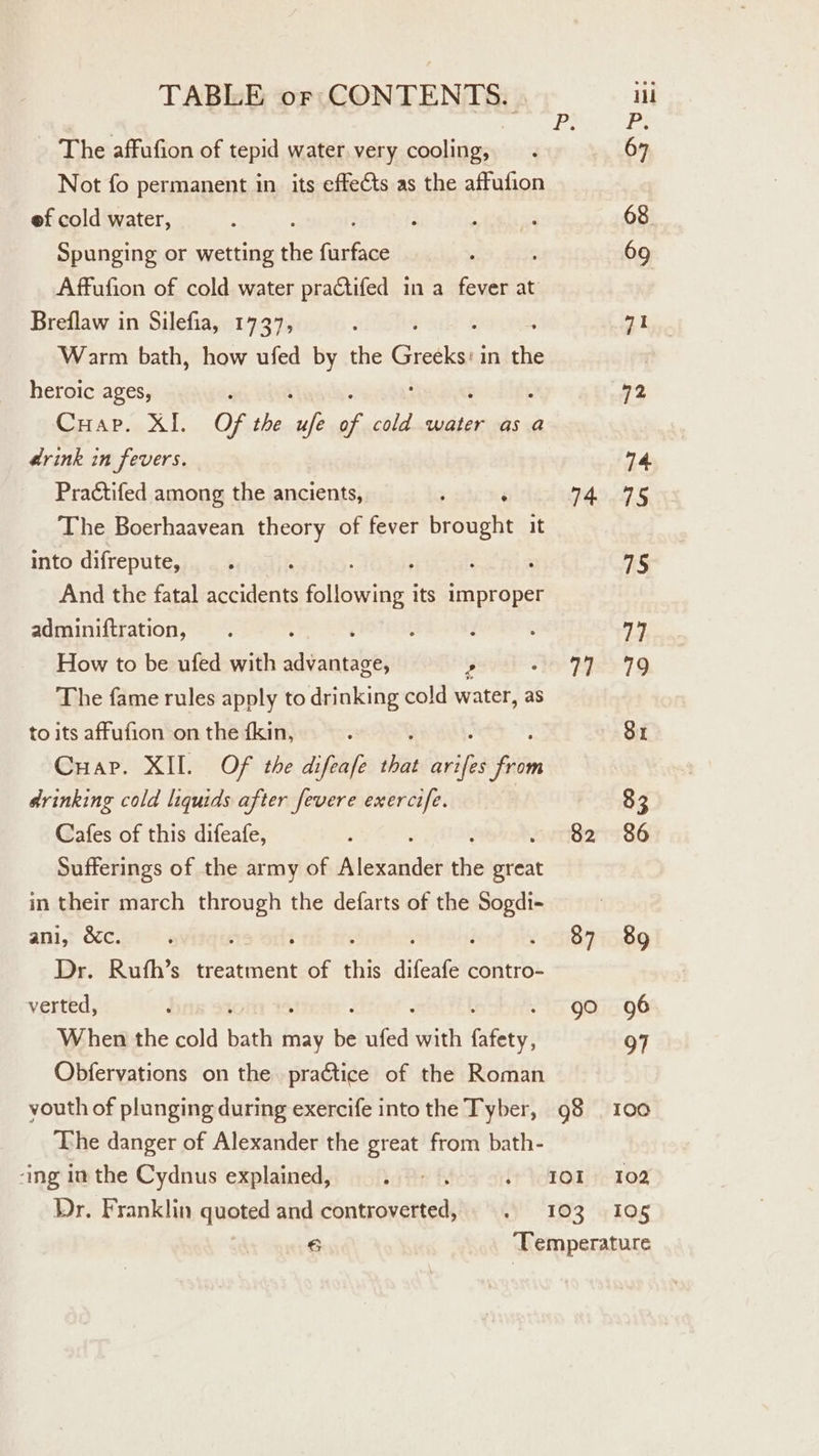 BR Pi _ The affufion of tepid water. very cooling, . 67 Not fo permanent in its effets as the affufion ef cold water, : f . : 68 Spunging or wetting the Ginkiae . : 69 Affufion of cold water practifed in a fever at Breflaw in Silefia, 1737, ‘ 7 oe Warm bath, how ufed by the Biztken in the heroic ages, F 72 CHap. XI. Of the ap * cold water as a #rink in fevers. 14 Practifed among the ancients, : , 74.795 The Boerhaavean theory of fever brought it into difrepute, —. ; ; : : 75 And the fatal accidents following its improper adminiftration, . : ‘ ; 3 2 74 How to be ufed with advantage, ’ Ve FSS 79 The fame rules apply to drinking cold water, as to its affufion on the {kin, : 8x Cuap. XII. OF the difeafe i ee drinking cold liquids after fevere exercife. 83 Cafes of this difeafe, ; 82 86 Sufferings of the army of Nlesahdet ile sae in their march through the defarts of the (ole ani, &amp;c. : j 87 89 Dr. Rufh’s treatment of chs difeate contro- verted, : go 96 When the cold oe may be vied with fatty 97 Obfervations on the practice of the Roman youth of plunging during exercife into the Tyber, 98 | 100 The danger of Alexander the great from bath- ‘ing im the Cydnus explained, . - . food ys 108 Dr. Franklin quoted and controverted, . 103 105 6 Temperature