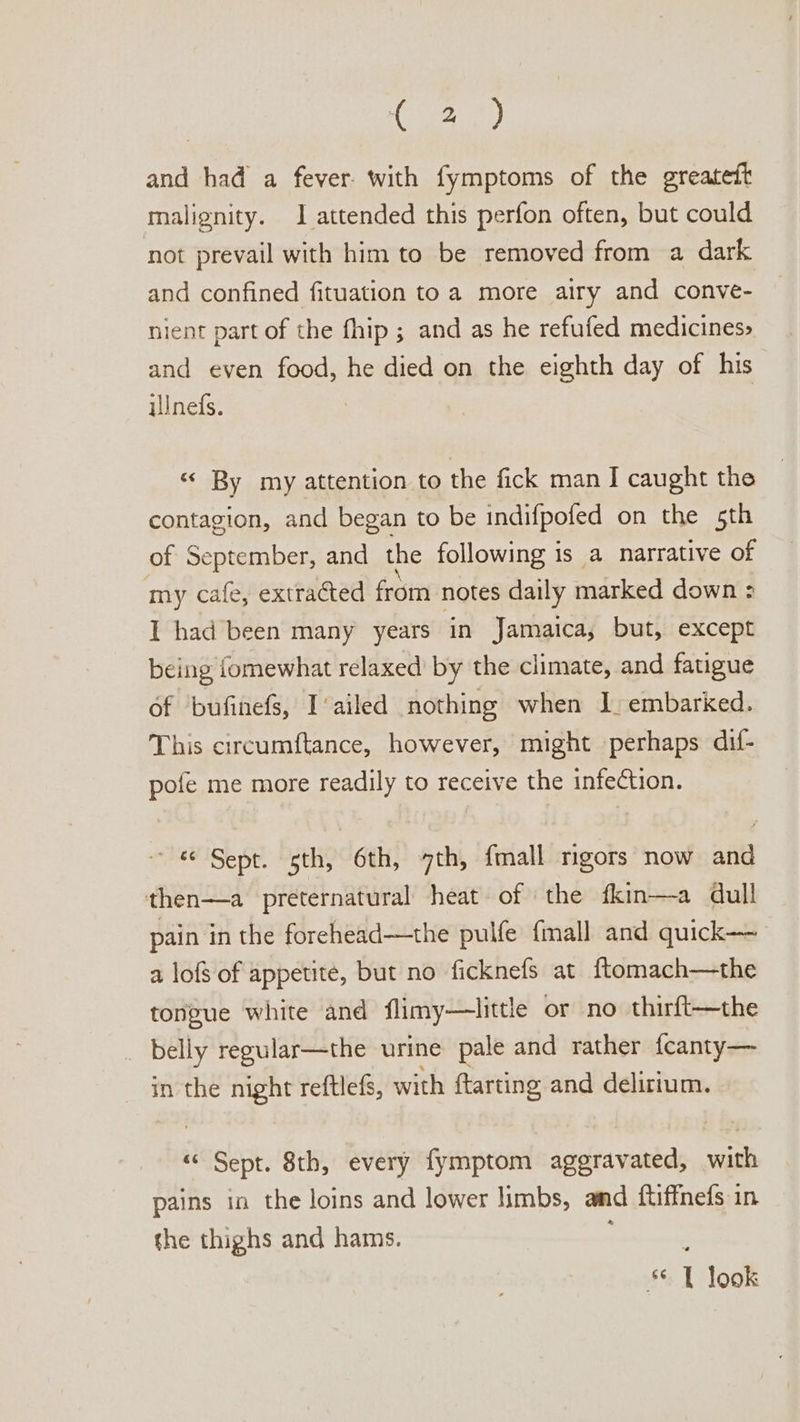 and had a fever. with fymptoms of the greatett malignity. 1 attended this perfon often, but could not prevail with him to be removed from a dark and confined fituation toa more airy and conve- nient part of the fhip ; and as he refufed medicines» and even food, he died on the eighth day of his ilnefs. «« By my attention to the fick man J caught the contagion, and began to be indifpofed on the 5th of September, and the following is a narrative of my cafe, extracted from notes daily marked down &gt; I had been many years ‘in Jamaica, but, except being fomewhat relaxed’ by the climate, and fatigue 6f bufinefs, I‘ailed nothing when I embarked. This circumftance, however, might perhaps dif- pofe me more readily to receive the infection. «© Sept. sth, 6th, 7th, {mall mgors now and then—a preternatural heat of | the fkin—a dull pain in the forehead—the pulfe {mall and quick a lofs of appetite, but no ficknefs at ftomach—the tongue white and flimy—little or no thirft—the _ belly regular—the urine pale and rather {canty— in the night reftlefs, with ftarting and delirium. “ Sept. 8th, every fymptom aggravated, with pains in the loins and lower limbs, amd ftiffnefs in the thighs and hams. : : * 1 look