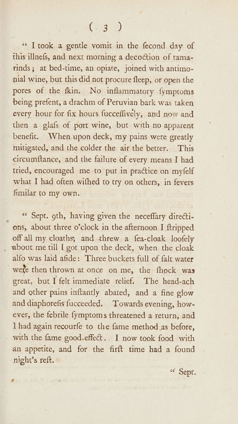 (283.9) ‘“‘ T took a gentle vomit in the fecond day of this illnefs, and next morning a decoction of tama- rinds; at bed-time, an opiate, joined with antimo- nial wine, but this did not procure fleep, or open the pores of the fkin. No inflammatory fymptoms being prefent, a drachm of Peruvian bark was taken every hour for fix hours fucceffively, and now and then a glafs of port wine, but with no apparent benefit. When upon deck, my pains were greatly mitigated, and the colder the air the better. This circumftance, and the failure of every means I had tried, encouraged me to put in practice on myfelf what I had often wifhed to try on others, in fevers fimilar to my own. ey Sept. gth, having given the neceflary direéti- ons, about three o’clock in the afternoon I {tripped off all my cloaths; and threw a fea-cloak loofely _ about me till [ got upon the deck, when the cloak alfo was laid afide: Three buckets full of falt water | weke then thrown at once on me, the fhock was great, but I felt immediate relief. The head-ach and other pains inftantly abated, and a fine glow and diaphorefis fucceeded. Towards evening, how- ever, the febrile {ymptoms threatened a return, and 1 had again recourfe to the fame method as before, - with the fame good.effect. I now took food with an appetite, and for the firft time had a found night’s reft. &lt;¢ Sept.