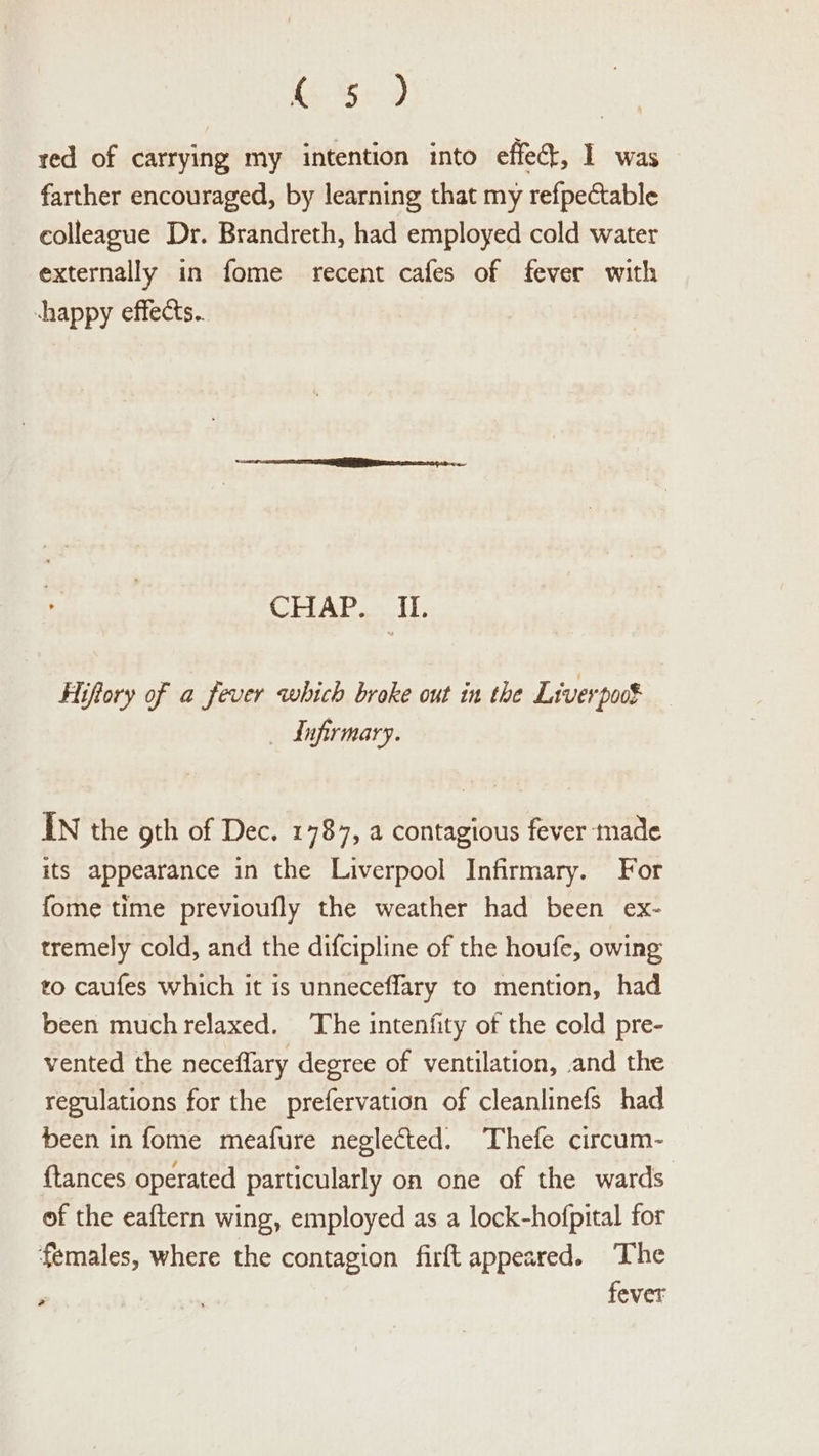 S29 red of carrying my intention into effect, 1 was farther encouraged, by learning that my refpectable colleague Dr. Brandreth, had employed cold water externally in fome recent cafes of fever with chappy effects... CEP ALaael ls Hiftory of a fever which broke out in the Liverpoot _ dufirmary. IN the oth of Dec. 1787, a contagious fever made its appearance in the Liverpool Infirmary. For fome time previoufly the weather had been ex- tremely cold, and the difcipline of the houfe, owing to caufes which it is unneceffary to mention, had been muchrelaxed. The intenfity of the cold pre- vented the neceffary degree of ventilation, and the regulations for the prefervation of cleanlinefs had been in fome meafure neglected. Thefe circum- {tances operated particularly on one of the wards of the eaftern wing, employed as a lock-hofpital for females, where the contagion firft appeared. The , fever