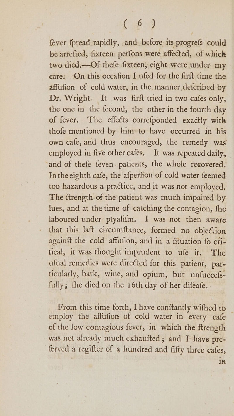 Gey fever fpread rapidly, and. before its progrefs could be arrefted, fixteen perfons were affected, of which two died.—Of thefe fixteen, eight were under my care: On this occafion I ufed for the firft time the — affufion of cold water, in the manner defcribed by Dr. Wright. It was firft tried in two cafes only, the one in the fecond, the other in the fourth day of fever. The effects correfponded exactly with thofe mentioned by him’ to have occurred in his own cafe, and thus encouraged, the remedy was employed in five other cafes. It was repeated daily, and of thefe feven patients, the whole reeovered. nthe eighth cafe, the afperfion of cold water feemed too hazardous a practice, and it was not employed. The ftrength of the patient was much impaired by lues, and at the time of catching the contagion, fhe laboured under ptyalifm. I was not then aware that this laft circumftance, formed no objection againft the cold affufion, and in a fituation fo cri- tical, it was thought imprudent to ufe it. The ufual remedies were directed for this patient, par- ticularly, bark, wine, and opium, but unfuccefs- fully; fhe died on the 16th day of her difeafe. From this time forth, I have conftantly wifhed to _ employ the affufion of cold water in every cafe of the low contagious fever, in which the ftrength was not already much exhaufted; and I have pre- ferved a regifter of a hundred and fifty three cafes, i in