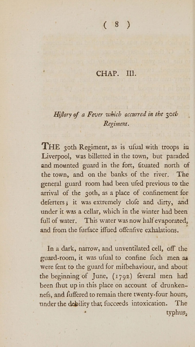 a CHAP. IiIl. | Hiftory of a Fever which occurred in the 30th Regiment. THE goth Regiment, as is ufual with troops tn Liverpool, was billetted in the town, but paraded and mounted guard in the fort, fituated north of the town, and onthe banks of the river. The general guard room had been ufed previous to the arrival of the 3oth, as a place of confinement for deferters; it was extremely clofé and dirty, and under it was a cellar, which 1n the winter had been full of water. This water was now half evaporated, and from the furface iffued offenfive exhalations. — In a dark, narrow, and unventilated cell, off the guard-room, it was ufual to confine fuch men as were fent to the guard for mifbehaviour, and about the beginning of June, (1792) feveral men had been fhut up in this place on account of drunken- | nefs, and fuffered to remain there twenty-four hours, under the debility that fucceeds intoxication. ‘The , typhus,