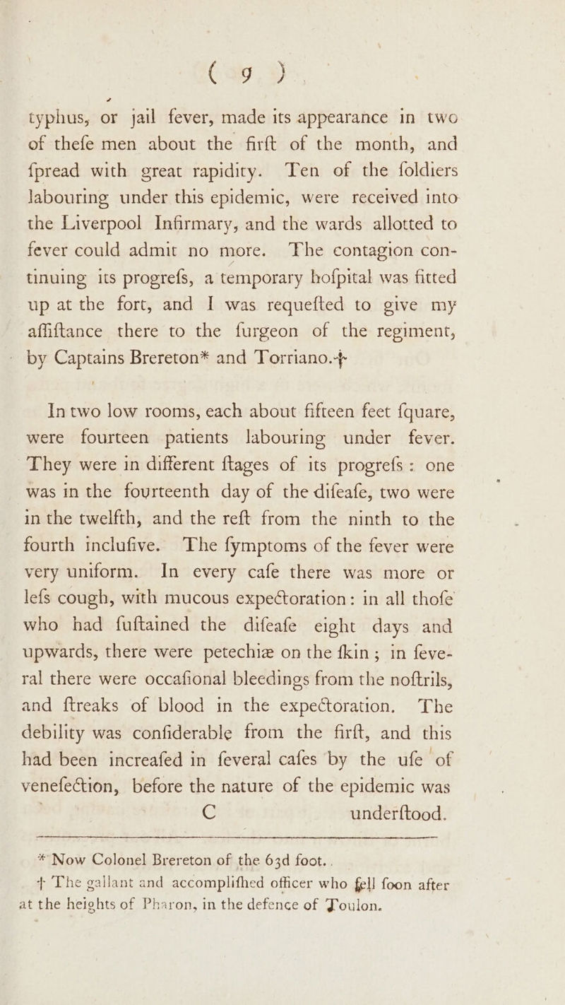 (ay, %) typhus, or jail fever, made its appearance in two of thefe men about the firft of the month, and {pread with great rapidity. Ten of the foldiers labouring under this epidemic, were received into the Liverpool Infirmary, and the wards allotted to fever could admit no more. The contagion con- tinuing its progrefs, a temporary hofpital was fitted up at the fort, and I was requefted to give my affiftance there to the furgeon of the regiment, by Captains Brereton* and Torriano.-+ In two low rooms, each about fifteen feet {quare, were fourteen patients labouring under fever. They were in different ftages of its progrefs: one was in the fourteenth day of the difeafe, two were in the twelfth, and the reft from the ninth to the fourth inclufive. The fymptoms of the fever were very uniform. In every cafe there was more or lefs cough, with mucous expectoration: in all thofe who had fuftained the difeafe eight days and upwards, there were petechiz on the fkin; in feve- ral there were occafional bleedings from the noftrils, and {treaks of blood in the expectoration. The debility was confiderable from the firft, and this had been increafed in feveral cafes by the ufe of venefection, before the nature of the epidemic was G underftood. * Now Colonel Brereton of the 63d foot... } The gallant and accomplithed officer who fell foon after at the heights of Pharon, in the defence of Joulon.