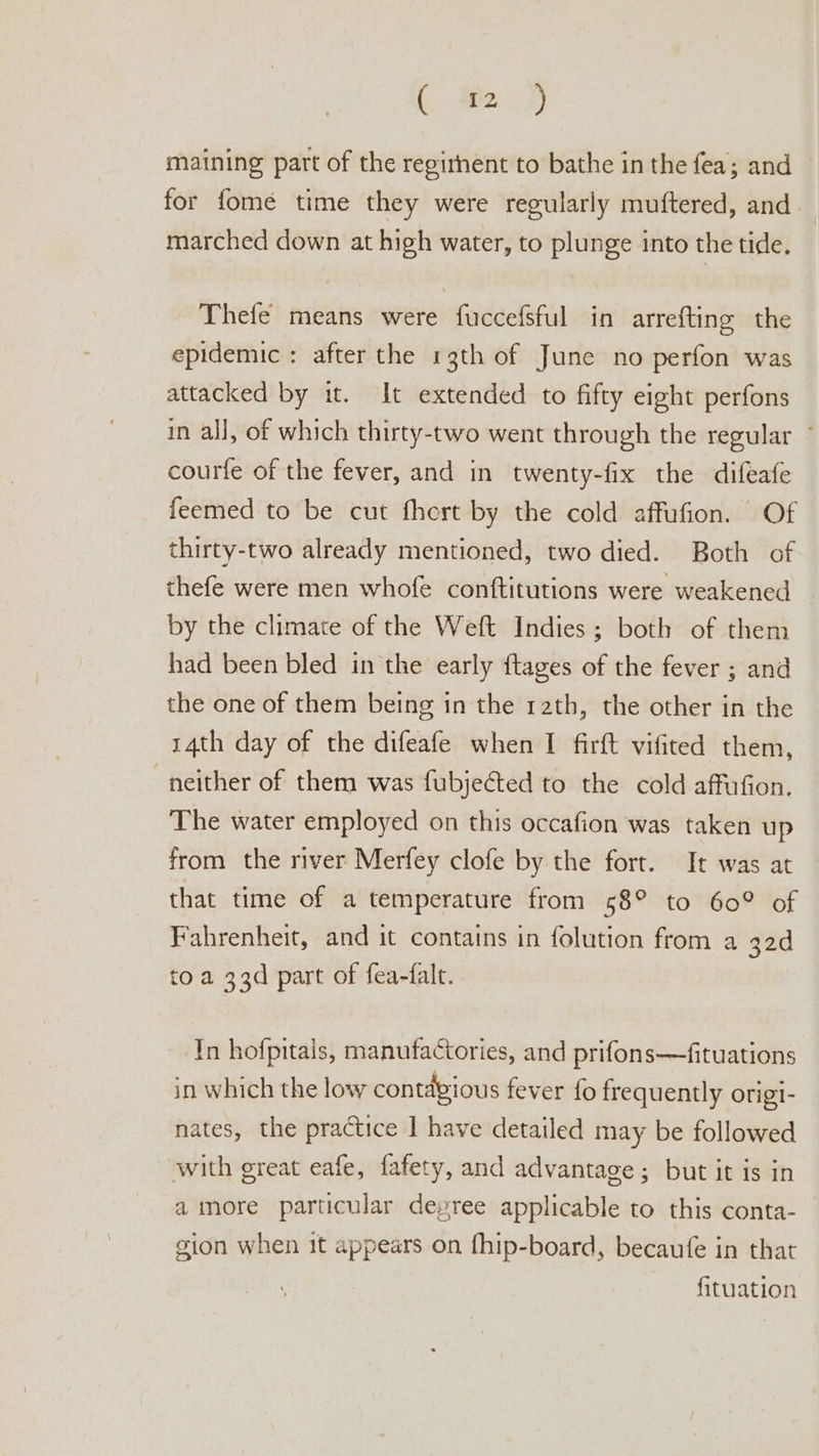 i 2 2) maining part of the regirhent to bathe in the fea; and for fome time they were regularly muftered, and marched down at high water, to plunge into the tide, Thefe means were fuccefsful in arrefting the epidemic : after the 13th of June no perfon was attacked by it. It extended to fifty eight perfons in all, of which thirty-two went through the regular ~ courfe of the fever, and in twenty-fix the difeafe feemed to be cut fhert by the cold affufion. Of thirty-two already mentioned, two died. Both of thefe were men whofe conftitutions were weakened _ by the climate of the Weft Indies; both of them had been bled in the early ftages of the fever ; and the one of them being in the 12th, the other in the 14th day of the difeafe when I firft vifited them, neither of them was fubjected to the cold affufion. The water employed on this occafion was taken up from the river Merfey clofe by the fort. It was at that time of a temperature from 58° to 60° of Fahrenheit, and it contains in folution from a 32d to a 33d part of fea-falt. In hofpitals, manufactories, and prifons—fituations in which the low contagious fever fo frequently origi- nates, the practice I have detailed may be followed with great eafe, fafety, and advantage; but it is in a imore particular depree applicable to this conta- gion when it appears on fhip-board, becaufe in that fituation