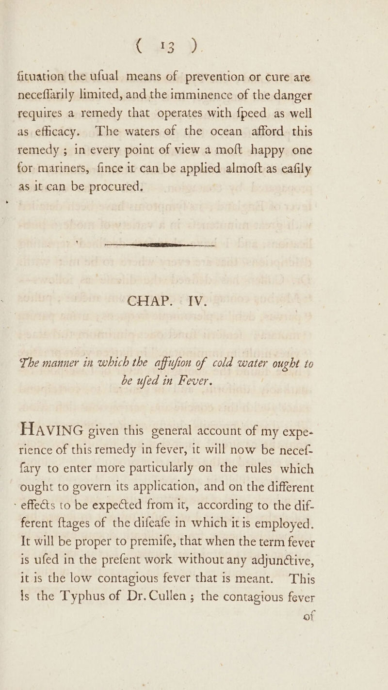 Cs). fituation the ufual means of prevention or cure are neceflarily limited, and the imminence of the danger requires a remedy that operates with {peed as well as efficacy. The waters of the ocean afford this remedy ; in every point of view a moft happy one for mariners, fince it can be applied almoft as eafily as it.can be procured, CHAP? ¢ TV: The manner in which the affufion of cold water ought to be ufed in Fever. HAVING given this general account of my expe- rience of this remedy in fever, it will now be necef- fary to enter more particularly on the rules which ought to govern its application, and on the different - effects to be expected from it, according to the dif- ferent ftages of the difeafe in which it is employed. It will be proper to premife, that when the term fever is ufed in the prefent work without any adjuntive, it is the low contagious fever that is meant. This is the Typhus of Dr. Cullen ; the contagious fever of