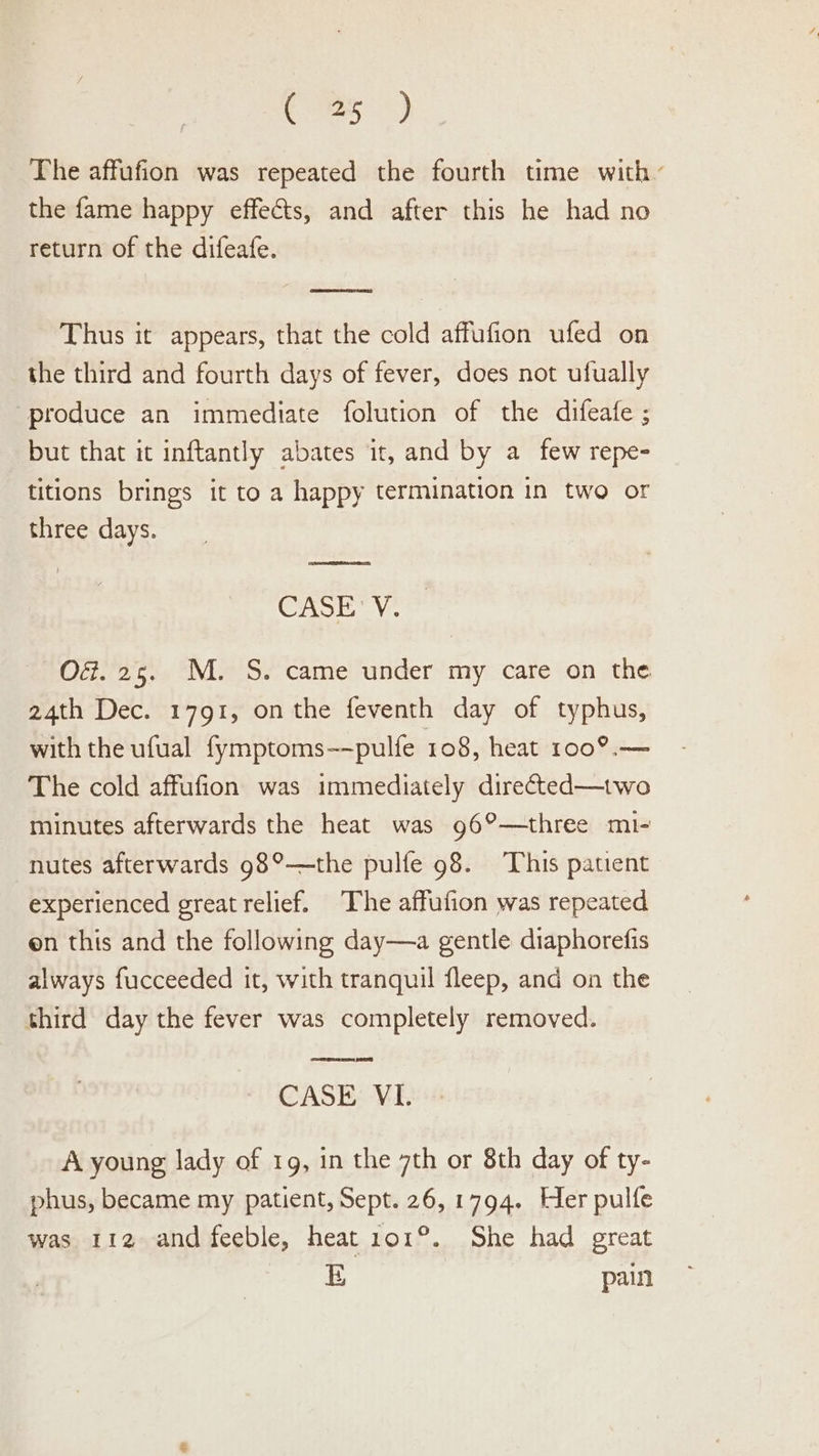 ces &lt;) The affufion was repeated the fourth time with the fame happy effects, and after this he had no return of the difeafe. Thus it appears, that the cold affufion ufed on the third and fourth days of fever, does not ufually ‘produce an immediate folution of the difeafe ; but that it inftantly abates it, and by a_ few repe- titions brings it to a happy termination in two or three days. SET CASE’ V. Of. 25. M. S. came under my care on the. 24th Dec. 1791, on the feventh day of typhus, with the ufual fymptoms--pulfe 108, heat ro0°.— The cold affufion was immediately directed—two minutes afterwards the heat was g6°—three mi- nutes afterwards 98°—the pulfe 98. This patient experienced great relief. The affufion was repeated on this and the following day—a gentle diaphorefis always fucceeded it, with tranquil fleep, and on the third day the fever was completely removed. CASE VI. A young lady of 1g, in the 7th or 8th day of ty- phus, became my patient, Sept. 26, 1794. Her pulfe was 112 and feeble, heat 101°. She had great E pain