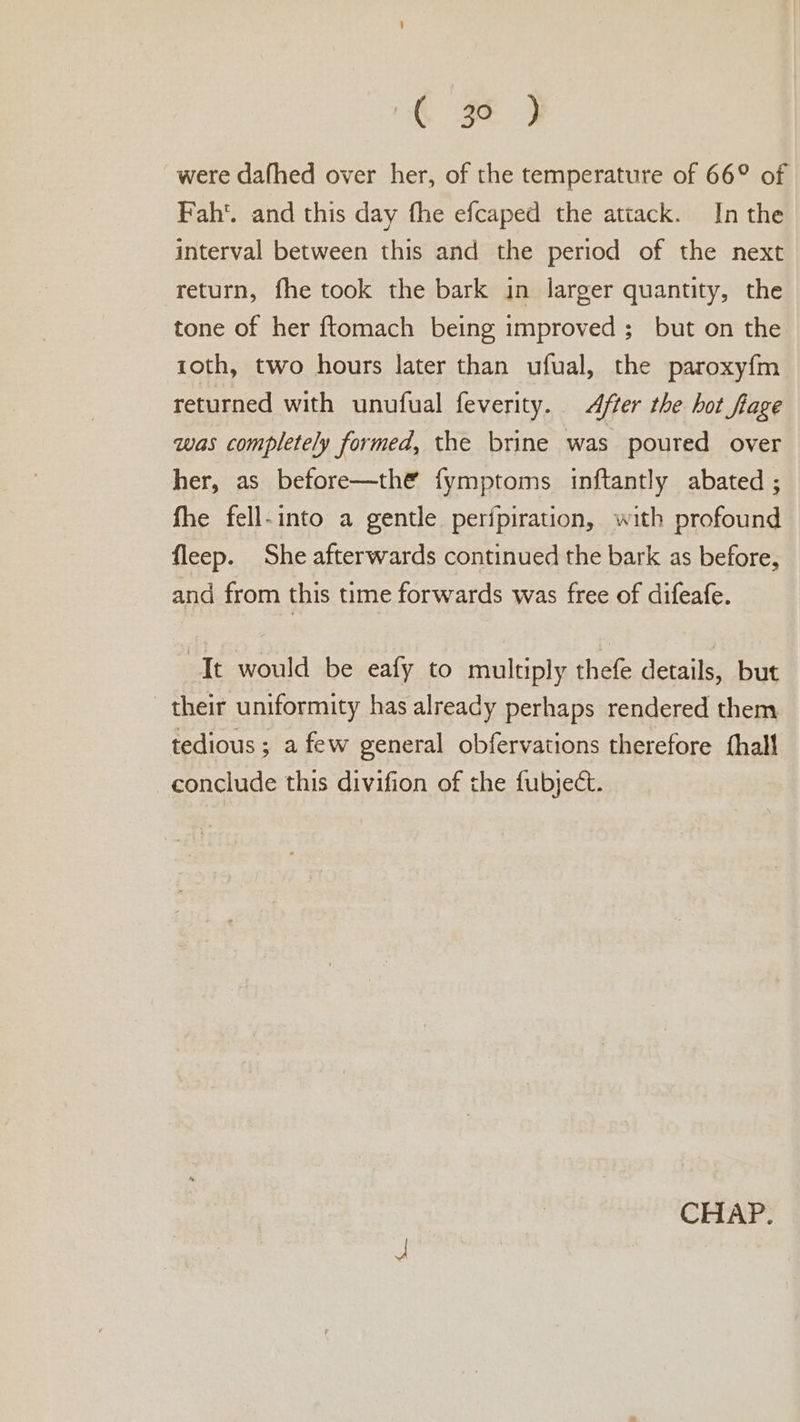 ‘ge 7 were dafhed over her, of the temperature of 66° of Fah. and this day fhe efcaped the attack. In the interval between this and the period of the next return, fhe took the bark in larger quantity, the tone of her ftomach being improved ; but on the roth, two hours later than ufual, the paroxyfm returned with unufual feverity. ter the hot fiage was completely formed, the brine was poured over her, as before—the fymptoms inftantly abated ; fhe fell-into a gentle perfpiration, with profound fleep. She afterwards continued the bark as before, and from this time forwards was free of difeafe. “It would be eafy to multiply thefe details, but their uniformity has already perhaps rendered them tedious ; a few general obfervations therefore {hall conclude this divifion of the fubject.