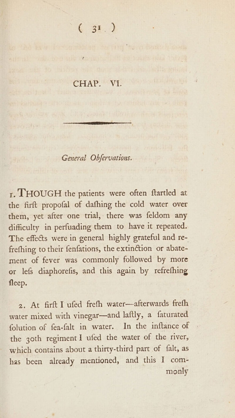 CriAt Vi: General Obfervations. x. EHOUGH the patients were often ftartled at the firft propofal of dafhing the cold water over ‘them, yet after one trial, there was feldom any difficulty in perfuading them to have it repeated. The effects were in general highly grateful and re- frefhing to their fenfations, the extinétion or abate- ment of fever was commonly followed by more or lefs diaphorefis, and this again by refrefhing fleep. 2. At firft I ufed freth water—afterwards frefh water mixed with vinegar—and laftly, a faturated folution of fea-falt in water. In the inftance of the 3oth regimentI ufed the water of the river, which contains about a thirty-third part of falt, as has been already mentioned, and this I com- monly