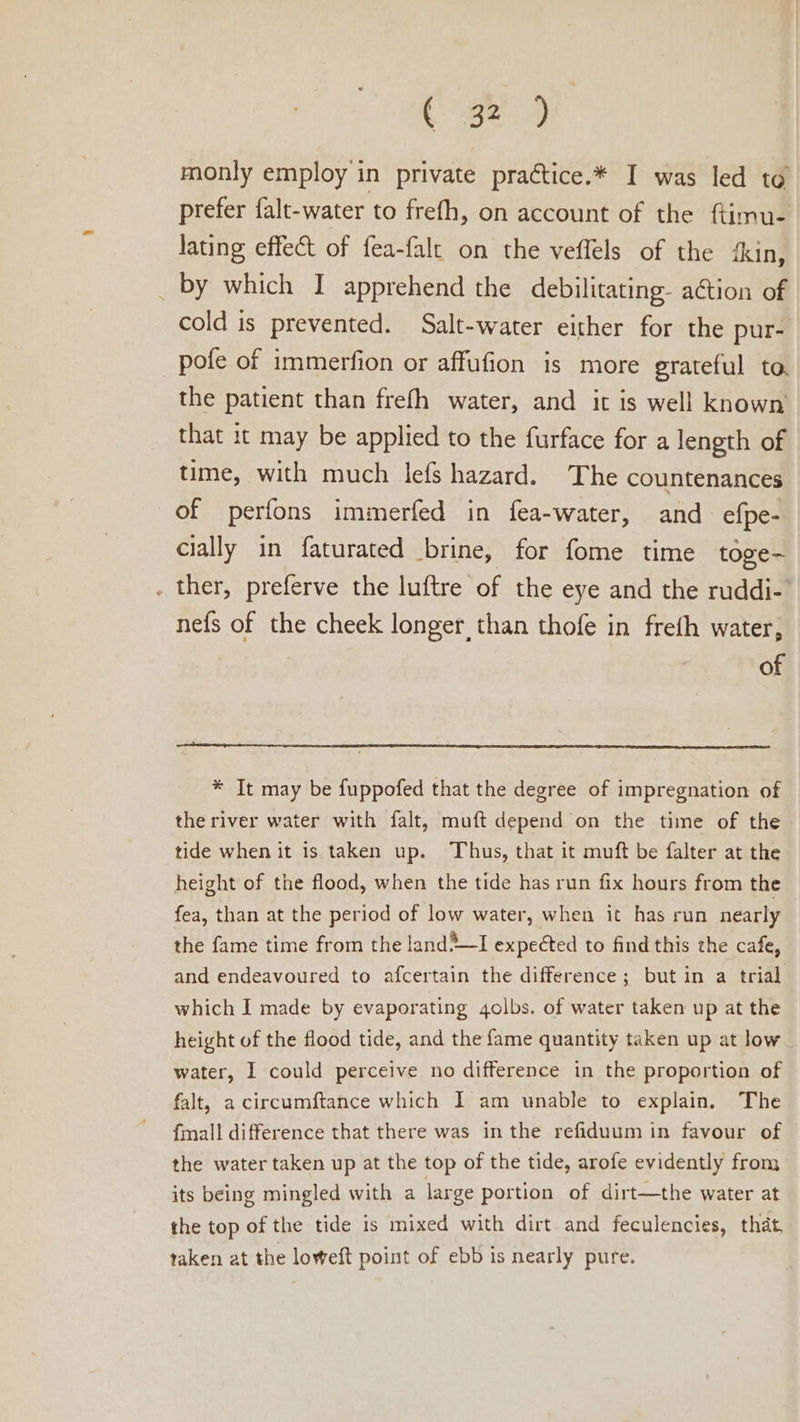 . ee monly employ in private practice.* I was led to prefer falt-water to frefh, on account of the ftimu- lating effect of fea-falc on the veflels of the ‘kin, _ by which I apprehend the debilitating. aGtion of cold is prevented. Salt-water either for the pur- pofe of immerfion or affufion is more grateful to. the patient than frefh water, and it is well known that it may be applied to the furface for a length of time, with much lefs hazard. The countenances of perfons immerfed in fea-water, and efpe- cially in faturated brine, for fome time toge- . ther, preferve the luftre of the eye and the ruddi- nefs of the cheek longer, than thofe in freth water, of * It may be fuppofed that the degree of impregnation of the river water with falt, muft depend on the time of the tide when it is taken up. Thus, that it muft be falter at the height of the flood, when the tide has run fix hours from the fea, than at the period of low water, when it has run nearly the fame time from the land*~I expected to find this the cafe, and endeavoured to afcertain the difference; but in a trial which I made by evaporating qgolbs. of water taken up at the height of the flood tide, and the fame quantity taken up at low water, I could perceive no difference in the proportion of falt, a circumftance which I am unable to explain. The fmall difference that there was in the refiduum in favour of the water taken up at the top of the tide, arofe evidently from its being mingled with a large portion of dirt—the water at the top of the tide is mixed with dirt and feculencies, that, taken at the loweft point of ebb is nearly pure.