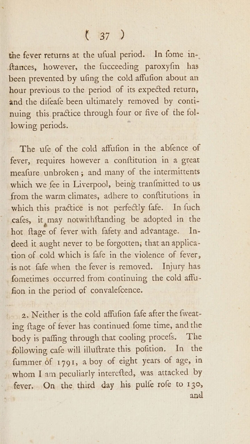 t 7D the fever returns at the ufual period. In fome in-. ftances, however, the fucceeding paroxy{m has been prevented by ufing the cold affufion about an hour previous to the period of its expected return, and the difeafe been ultimately removed by conti- nuing this practice through four or five of the fol- lowing periods. 4 The ufe of the cold affufion in the abfence of _ fever, requires however a conftitution in a great meafure unbroken; and many of the intermittents which we fee in Liverpool, being tranfmitted to us from the warm climates, adhere to conftitutions in which this praétice is not perfectly fafe. In fuch cafes, it may notwithf{tanding be adopted in the hot ftage of fever with fafety and advantage. In- deed it aught never to be forgotten, that an applica- tion of cold which is fafe in the violence of fever, is not fafe when the fever is removed. Injury has fometimes occurred from continuing the cold affu- fion in the period of convalefcence. 2, Neither is the cold affufion fafe after the fweat- ing {tage of fever has continued fome time, andthe body is paffing through that cooling procefs. The following cafe will illuftrate this pofition, In the fummer of 1791, a boy of eight years of age, in whom I am peculiarly interefted, was attacked by fever. On the third day his pulfe rofe to 130,